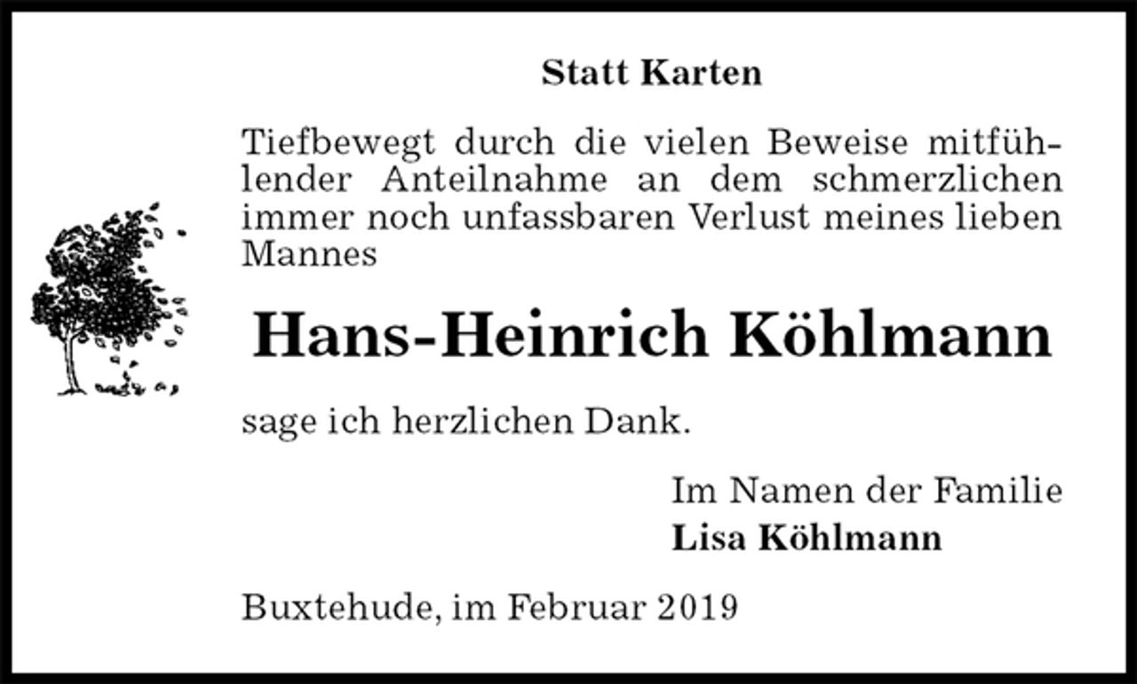<p>Statt Karten<br />Tiefbewegt durch die vielen Beweise mitfühlender Anteilnahme an dem schmerzlichen<br />immer noch unfassbaren Verlust meines lieben Mannes<br />Hans-Heinrich Köhlmann<br />sage ich herzlichen Dank.<br />Im Namen der Familie<br />Lisa Köhlmann<br />Buxtehude, im Februar 2019</p>