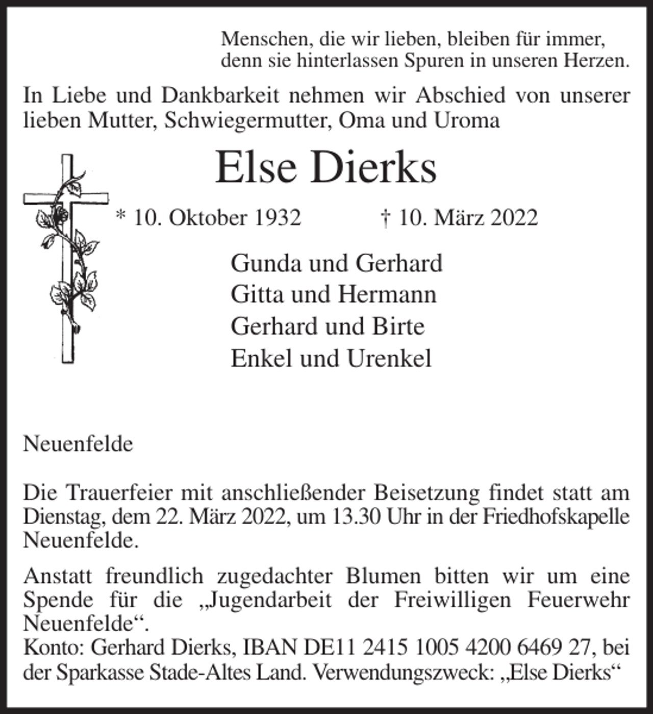 <p>Menschen, die wir lieben, bleiben für immer,<br />denn sie hinterlassen Spuren in unseren Herzen.<br />In Liebe und Dankbarkeit nehmen wir Abschied von unserer<br />lieben Mutter, Schwiegermutter, Oma und Uroma<br />Else Dierks<br />* 10. Oktober 1932 † 10. März 2022<br />Gunda und Gerhard<br />Gitta und Hermann<br />Gerhard und Birte<br />Enkel und Urenkel</p>
<p>Neuenfelde</p>
<p>Die Trauerfeier mit anschließender Beisetzung findet statt am Dienstag, dem 22. März 2022, um 13.30 Uhr in der Friedhofskapelle<br />Neuenfelde.<br />Anstatt freundlich zugedachter Blumen bitten wir um eine Spende für die „Jugendarbeit der Freiwilligen Feuerwehr<br />Neuenfelde“.<br />Konto: Gerhard Dierks, IBAN DE11 2415 1005 4200 6469 27, bei<br />der Sparkasse Stade-Altes Land. Verwendungszweck: „Else Dierks“</p>