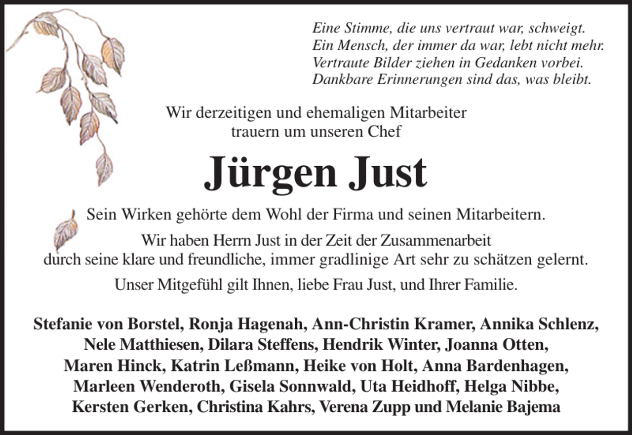 <p>Eine Stimme, die uns vertraut war, schweigt.<br />Ein Mensch, der immer da war, lebt nicht mehr.<br />Vertraute Bilder ziehen in Gedanken vorbei.<br />Dankbare Erinnerungen sind das, was bleibt.<br />Wir derzeitigen und ehemaligen Mitarbeiter<br />trauern um unseren Chef<br />Jürgen Just<br />Sein Wirken gehörte dem Wohl der Firma und seinen Mitarbeitern.<br />Wir haben Herrn Just in der Zeit der Zusammenarbeit<br />durch seine klare und freundliche, immer gradlinige Art sehr zu schätzen gelernt.<br />Unser Mitgefühl gilt Ihnen, liebe Frau Just, und Ihrer Familie.<br />Stefanie von Borstel, Ronja Hagenah, Ann-Christin Kramer, Annika Schlenz,<br />Nele Matthiesen, Dilara Steffens, Hendrik Winter, Joanna Otten,<br />Maren Hinck, Katrin Leßmann, Heike von Holt, Anna Bardenhagen,<br />Marleen Wenderoth, Gisela Sonnwald, Uta Heidhoff, Helga Nibbe,<br />Kersten Gerken, Christina Kahrs, Verena Zupp und Melanie Bajema</p>