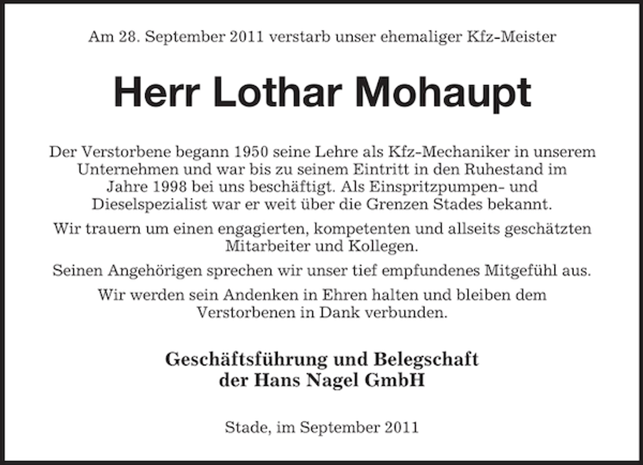 <p>Am 28. September 2011 verstarb unser ehemaliger Kfz-Meister</p><p>Herr Lothar Mohaupt<br />Der Verstorbene begann 1950 seine Lehre als Kfz-Mechaniker in unserem<br />Unternehmen und war bis zu seinem Eintritt in den Ruhestand im<br />Jahre 1998 bei uns beschäftigt. Als Einspritzpumpen- und<br />Dieselspezialist war er weit über die Grenzen Stades bekannt.<br />Wir trauern um einen engagierten, kompetenten und allseits geschätzten<br />Mitarbeiter und Kollegen.<br />Seinen Angehörigen sprechen wir unser tief empfundenes Mitgefühl aus.<br />Wir werden sein Andenken in Ehren halten und bleiben dem<br />Verstorbenen in Dank verbunden.</p><p>Geschäftsführung und Belegschaft<br />der Hans Nagel GmbH<br />Stade, im September 2011</p>