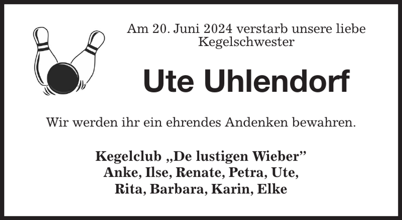 <p>Am 20. Juni 2024 verstarb unsere liebe<br />Kegelschwester<br />Ute Uhlendorf<br />Wir werden ihr ein ehrendes Andenken bewahren.<br />Kegelclub „De lustigen Wieber”<br />Anke, Ilse, Renate, Petra, Ute,<br />Rita, Barbara, Karin, Elke</p>