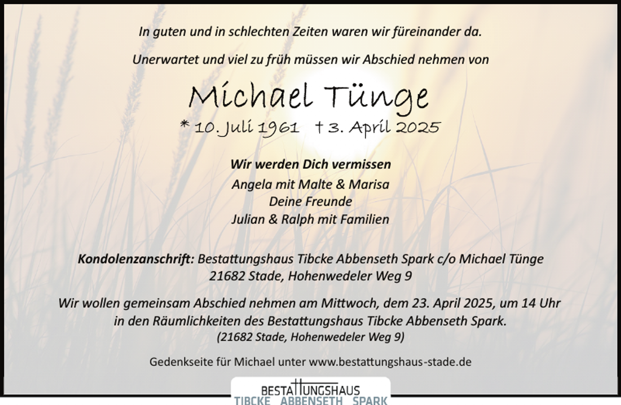 <p>In guten und in schlechten Zeiten waren wir füreinander da.<br />Unerwartet und viel zu früh müssen wir Abschied nehmen von</p><p>Wir werden Dich vermissen<br />Angela mit Malte &amp; Marisa<br />Deine Freunde<br />Julian &amp; Ralph mit Familien<br />Kondolenzanschri�: Besta�ungshaus Tibcke Abbenseth Spark c/o Michael Tünge<br />21682 Stade, Hohenwedeler Weg 9<br />Wir wollen gemeinsam Abschied nehmen am Mi�woch, dem 23. April 2025, um 14 Uhr<br />in den Räumlichkeiten des Besta�ungshaus Tibcke Abbenseth Spark.<br />(21682 Stade, Hohenwedeler Weg 9)</p><p>Gedenkseite für Michael unter www.besta�ungshaus­stade.de</p>