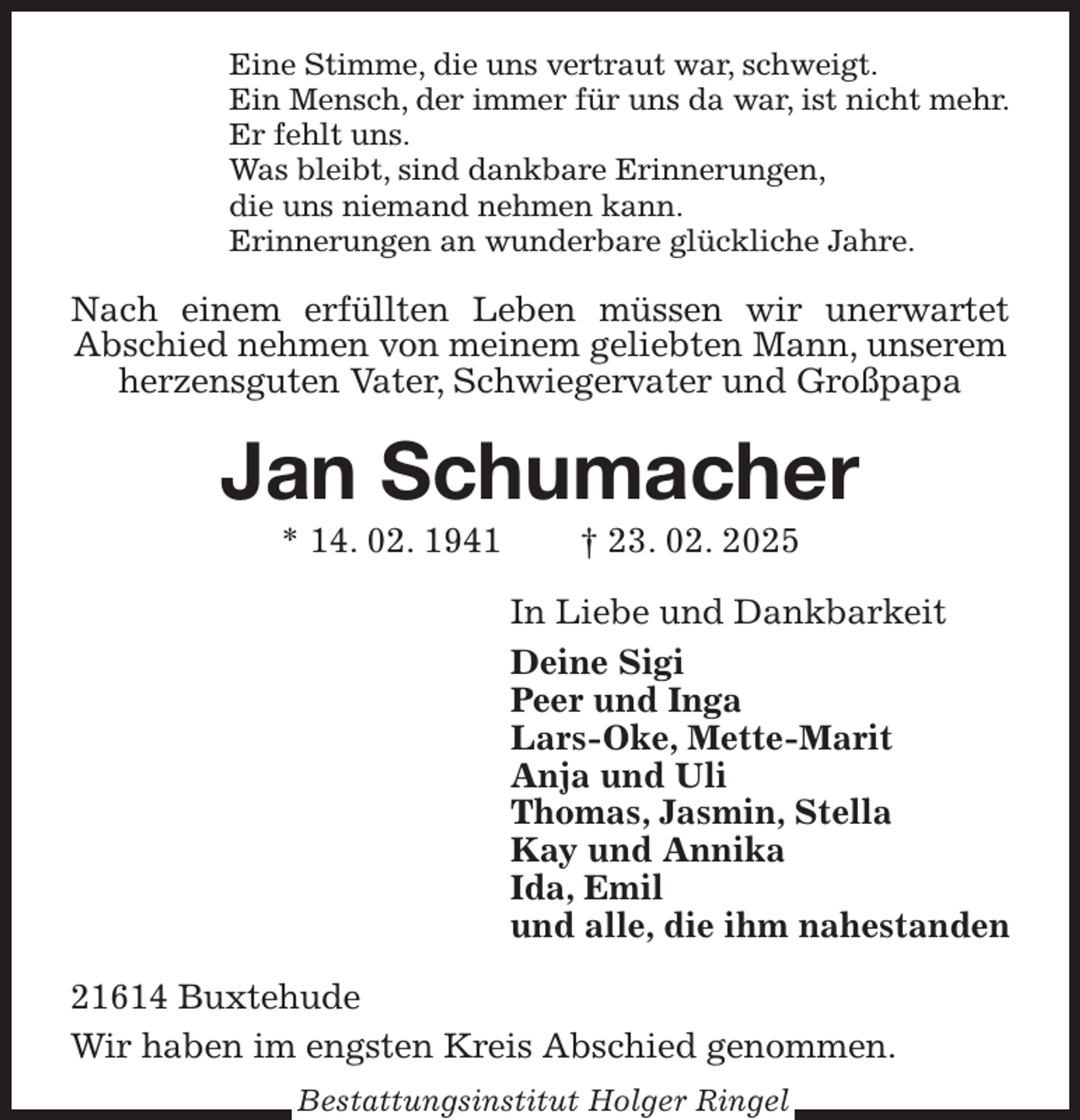 <p>Eine Stimme, die uns vertraut war, schweigt.<br />Ein Mensch, der immer für uns da war, ist nicht mehr.<br />Er fehlt uns.<br />Was bleibt, sind dankbare Erinnerungen,<br />die uns niemand nehmen kann.<br />Erinnerungen an wunderbare glückliche Jahre.<br />Nach einem erfüllten Leben müssen wir unerwartet<br />Abschied nehmen von meinem geliebten Mann, unserem herzensguten Vater, Schwiegervater und Großpapa<br />Jan Schumacher<br />* 14. 02. 1941 † 23. 02. 2025<br />In Liebe und Dankbarkeit<br />Deine Sigi<br />Peer und Inga<br />Lars-Oke, Mette-Marit<br />Anja und Uli<br />Thomas, Jasmin, Stella<br />Kay und Annika<br />Ida, Emil<br />und alle, die ihm nahestanden<br />21614 Buxtehude<br />Wir haben im engsten Kreis Abschied genommen.<br />Bestattungsinstitut Holger Ringel</p>