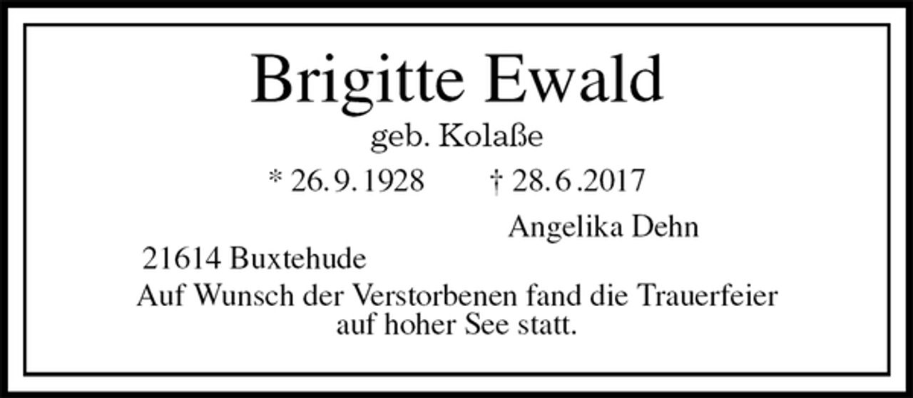 <p>Brigitte Ewald<br />geb. Kolaße<br />* 26. 9. 1928 † 28. 6 .2017<br />Angelika Dehn<br />21614 Buxtehude<br />Auf Wunsch der Verstorbenen fand die Trauerfeier<br />auf hoher See statt.</p>