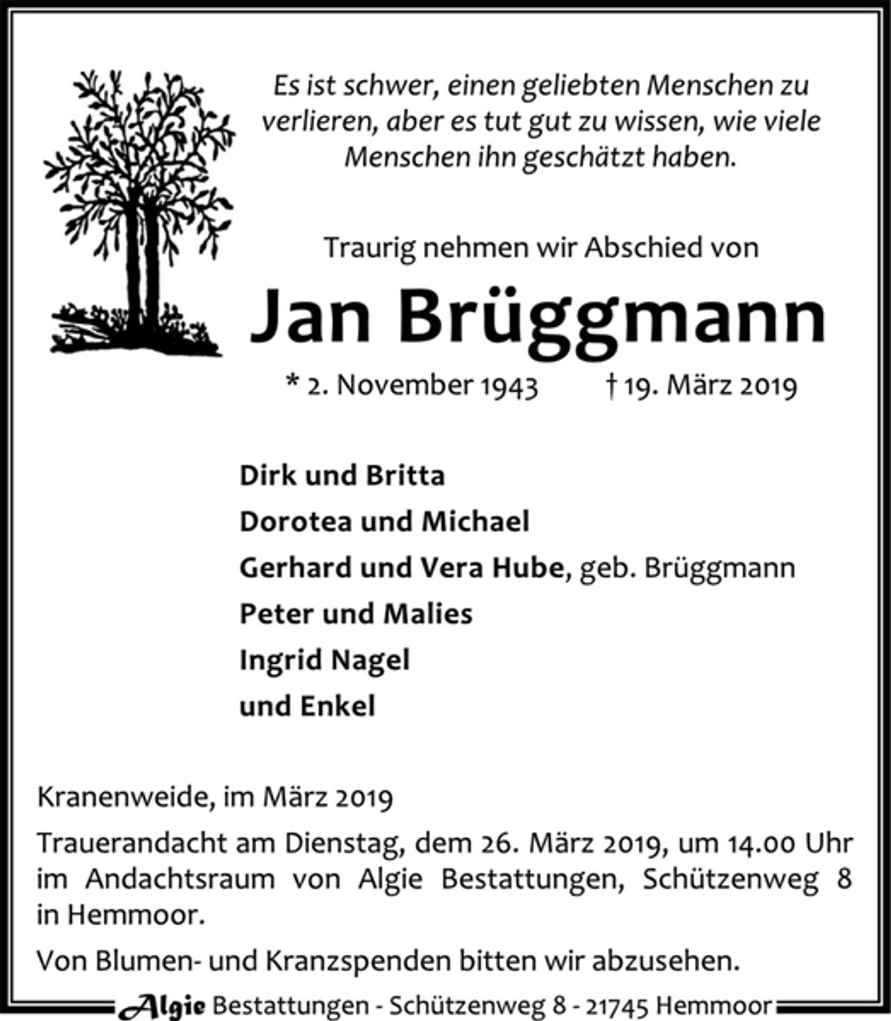 <p>Es ist schwer, einen geliebten Menschen zu<br />verlieren, aber es tut gut zu wissen, wie viele<br />Menschen ihn geschätzt haben.<br />Traurig nehmen wir Abschied von<br />Jan Brüggmann<br />* 2. November 1943 † 19. März 2019<br />Dirk und Britta<br />Dorotea und Michael<br />Gerhard und Vera Hube, geb. Brüggmann<br />Peter und Malies<br />Ingrid Nagel<br />und Enkel<br />Kranenweide, im März 2019<br />Trauerandacht am Dienstag, dem 26. März 2019, um 14.00 Uhr<br />im Andachtsraum von Algie Bestattungen, Schützenweg 8<br />in Hemmoor.<br />Von Blumen- und Kranzspenden bitten wir abzusehen.<br />Algie Bestattungen - Schüt zenweg 8 - 21745 Hemmoor</p>