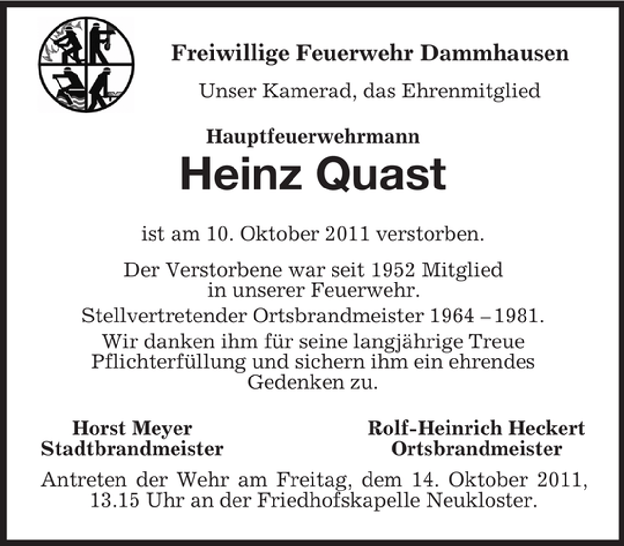 <p>Freiwillige Feuerwehr Dammhausen<br />Unser Kamerad, das Ehrenmitglied<br />Hauptfeuerwehrmann<br />Heinz Quast<br />ist am 10. Oktober 2011 verstorben.<br />Der Verstorbene war seit 1952 Mitglied<br />in unserer Feuerwehr.<br />Stellvertretender Ortsbrandmeister 1964 – 1981.<br />Wir danken ihm für seine langjährige Treue<br />Pflichterfüllung und sichern ihm ein ehrendes<br />Gedenken zu.<br />Horst Meyer Rolf-Heinrich Heckert<br />Stadtbrandmeister Ortsbrandmeister<br />Antreten der Wehr am Freitag, dem 14. Oktober 2011, 13.15 Uhr an der Friedhofskapelle Neukloster.</p>