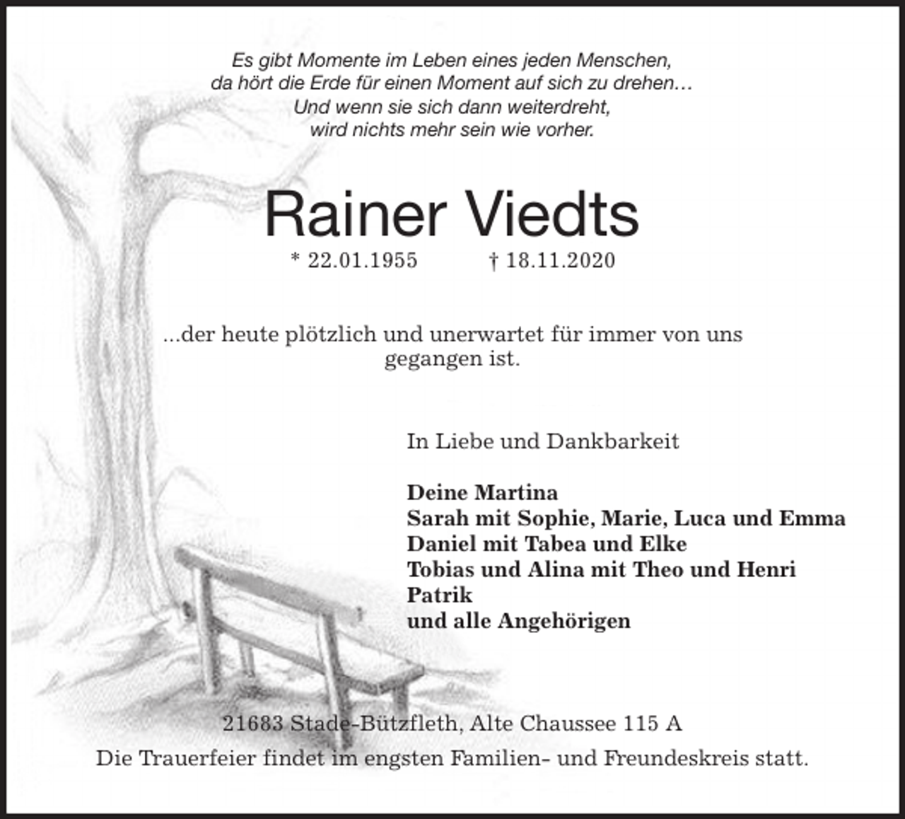 <p>Es gibt Momente im Leben eines jeden Menschen,<br />da hört die Erde für einen Moment auf sich zu drehen…<br />Und wenn sie sich dann weiterdreht,<br />wird nichts mehr sein wie vorher.<br />Rainer Viedts<br />* 22.01.1955 † 18.11.2020<br />...der heute plötzlich und unerwartet für immer von uns<br />gegangen ist.<br />In Liebe und Dankbarkeit</p>
<p>Deine Martina<br />Sarah mit Sophie, Marie, Luca und Emma<br />Daniel mit Tabea und Elke<br />Tobias und Alina mit Theo und Henri<br />Patrik<br />und alle Angehörigen<br />21683 Stade-Bützfleth, Alte Chaussee 115 A<br />Die Trauerfeier findet im engsten Familien- und Freundeskreis statt.</p>