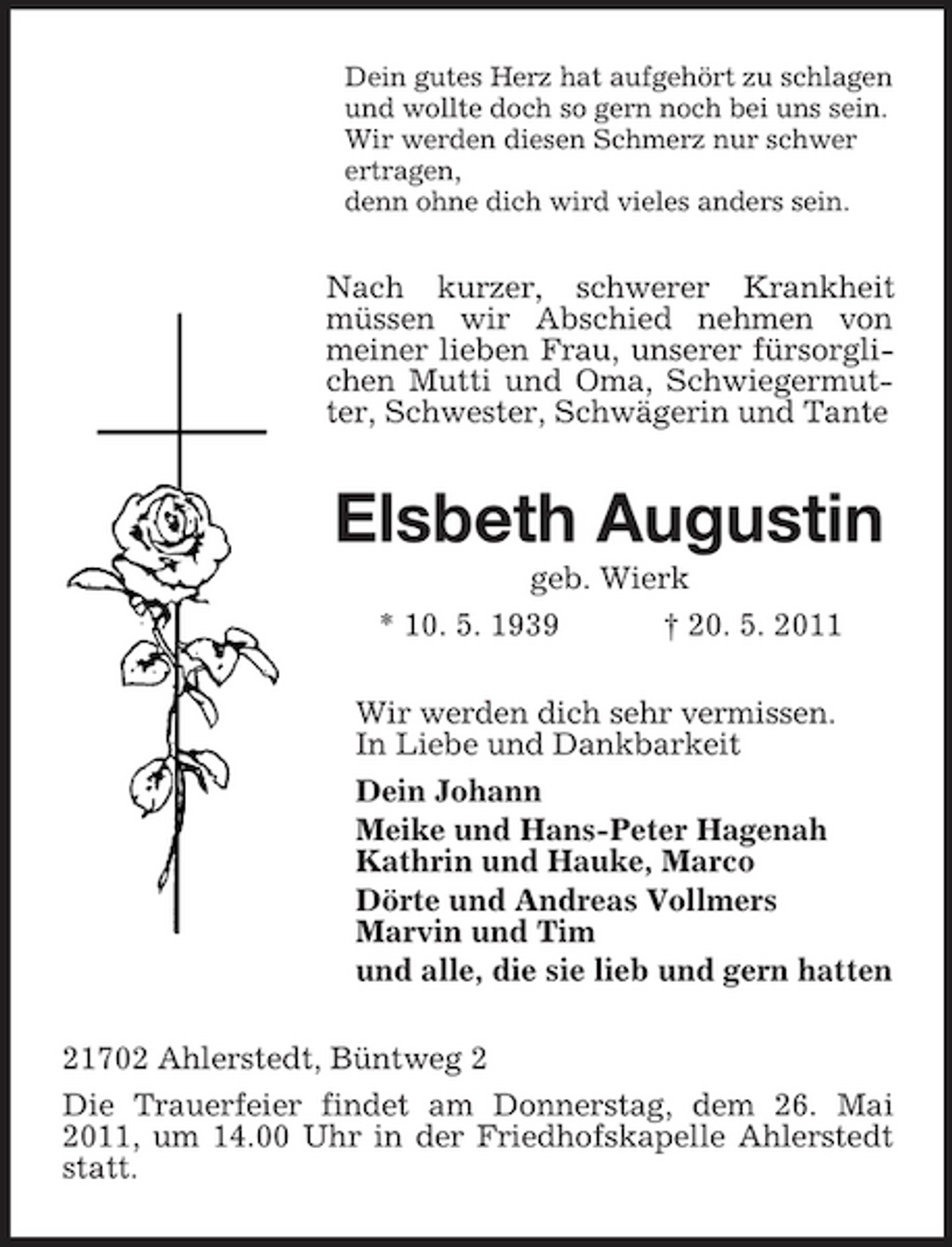 <p>Dein gutes Herz hat aufgehört zu schlagen und wollte doch so gern noch bei uns sein. Wir werden diesen Schmerz nur schwer ertragen, denn ohne dich wird vieles anders sein.</p><p>Nach kurzer, schwerer Krankheit müssen wir Abschied nehmen von meiner lieben Frau, unserer fürsorglichen Mutti und Oma, Schwiegermutter, Schwester, Schwägerin und Tante</p><p>Elsbeth Augustin<br />geb. Wierk * 10. 5. 1939 † 20. 5. 2011 Wir werden dich sehr vermissen. In Liebe und Dankbarkeit Dein Johann Meike und Hans-Peter Hagenah Kathrin und Hauke, Marco Dörte und Andreas Vollmers Marvin und Tim und alle, die sie lieb und gern hatten 21702 Ahlerstedt, Büntweg 2 Die Trauerfeier findet am Donnerstag, dem 26. Mai 2011, um 14.00 Uhr in der Friedhofskapelle Ahlerstedt statt.</p>