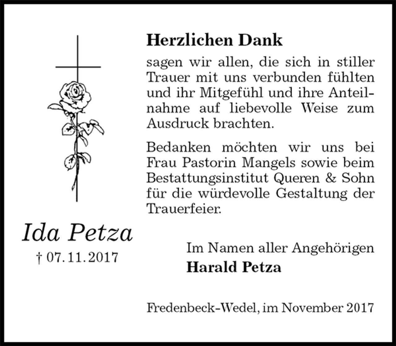 <p>Herzlichen Dank<br />sagen wir allen, die sich in stiller Trauer mit uns verbunden fühlten und ihr Mitgefühl und ihre Anteilnahme auf liebevolle Weise zum Ausdruck brachten.<br />Bedanken möchten wir uns bei Frau Pastorin Mangels sowie beim<br />Bestattungsinstitut Queren &amp; Sohn<br />für die würdevolle Gestaltung der Trauerfeier.<br />Im Namen aller Angehörigen<br />Harald Petza<br />Fredenbeck-Wedel, im November 2017<br />Ida Petza<br />† 07. 11. 2017</p>