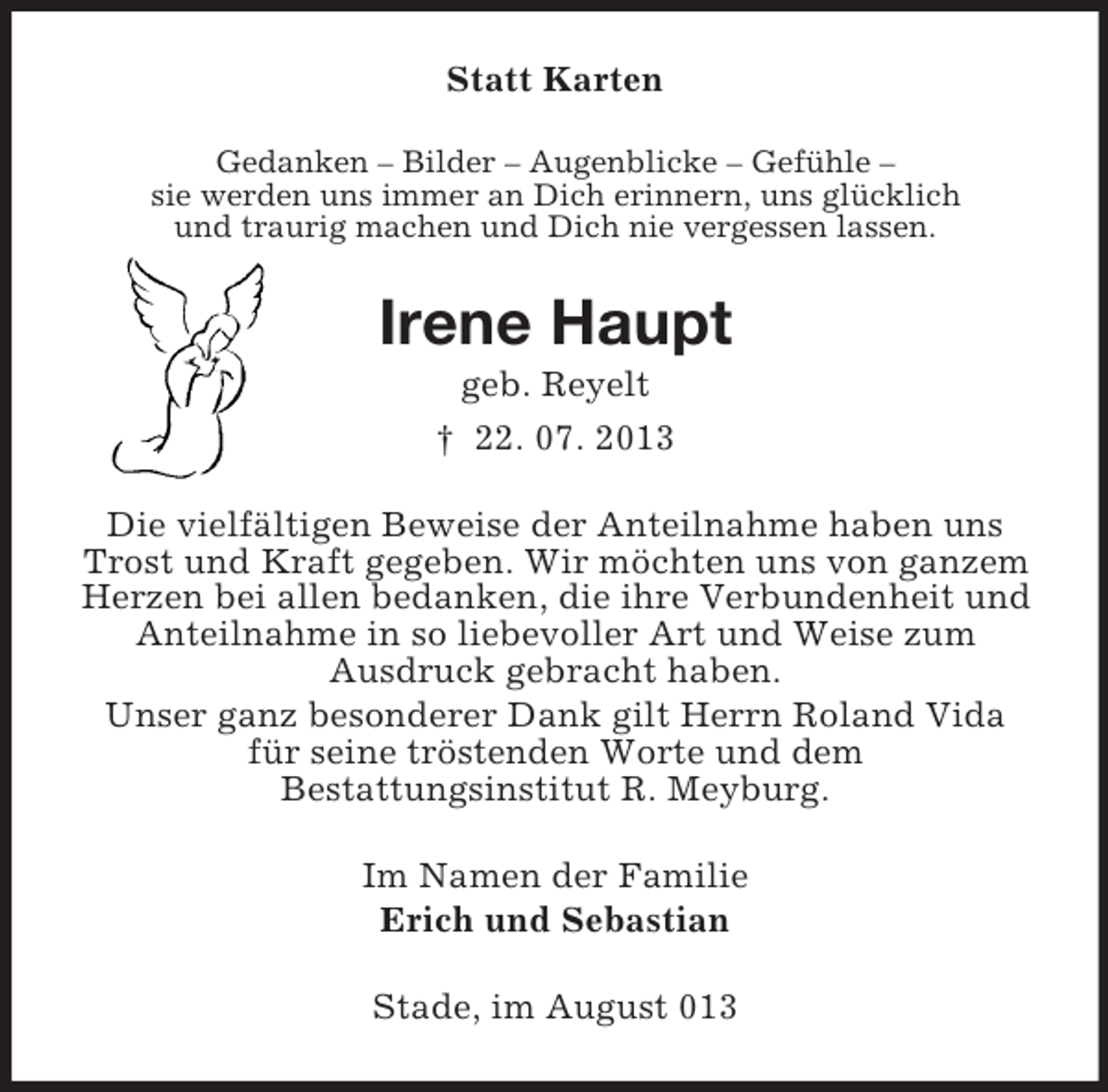<p>Statt Karten<br />Gedanken – Bilder – Augenblicke – Gefühle –<br />sie werden uns immer an Dich erinnern, uns glücklich<br />und traurig machen und Dich nie vergessen lassen.</p><p>Irene Haupt<br />geb. Reyelt<br />† 22. 07. 2013<br />Die vielfältigen Beweise der Anteilnahme haben uns<br />Trost und Kraft gegeben. Wir möchten uns von ganzem<br />Herzen bei allen bedanken, die ihre Verbundenheit und<br />Anteilnahme in so liebevoller Art und Weise zum<br />Ausdruck gebracht haben.<br />Unser ganz besonderer Dank gilt Herrn Roland Vida<br />für seine tröstenden Worte und dem<br />Bestattungsinstitut R. Meyburg.<br />Im Namen der Familie<br />Erich und Sebastian<br />Stade, im August 013</p>