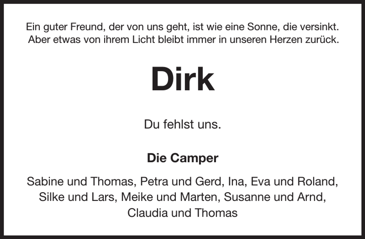 <p>Ein guter Freund, der von uns geht, ist wie eine Sonne, die versinkt.<br />Aber etwas von ihrem Licht bleibt immer in unseren Herzen zurück.<br />Dirk<br />Du fehlst uns.<br />Die Camper<br />Sabine und Thomas, Petra und Gerd, Ina, Eva und Roland,<br />Silke und Lars, Meike und Marten, Susanne und Arnd,<br />Claudia und Thomas</p>