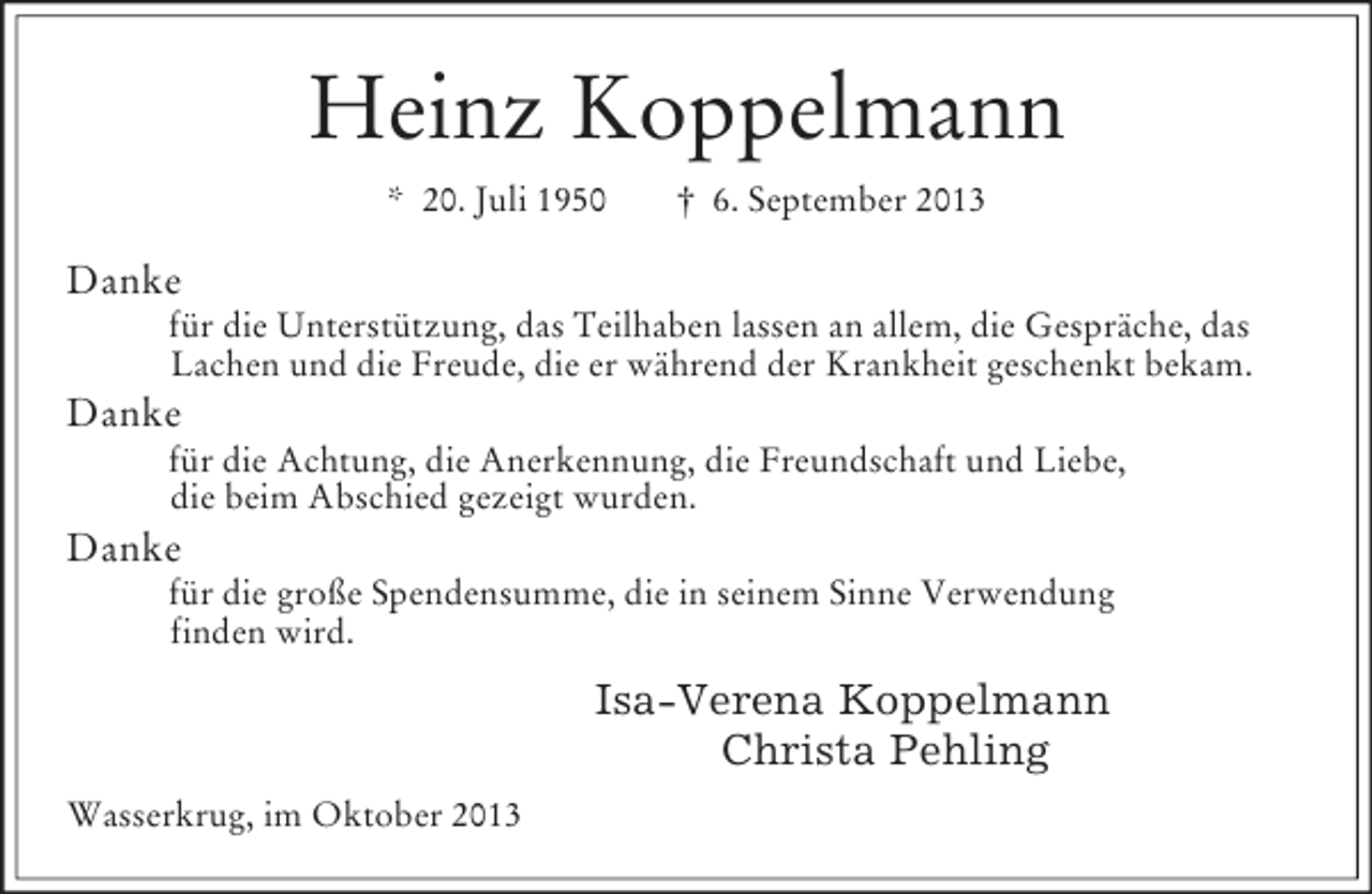 <p>Heinz Koppelmann<br />* 20. Juli 1950 † 6. September 2013<br />Danke<br />für die Unterstützung, das Teilhaben lassen an allem, die Gespräche, das<br />Lachen und die Freude, die er während der Krankheit geschenkt bekam.<br />Danke<br />für die Achtung, die Anerkennung, die Freundschaft und Liebe,<br />die beim Abschied gezeigt wurden.<br />Danke<br />für die große Spendensumme, die in seinem Sinne Verwendung<br />finden wird.<br />Isa-Verena Koppelmann<br />Christa Pehling<br />Wasserkrug, im Oktober 2013</p>