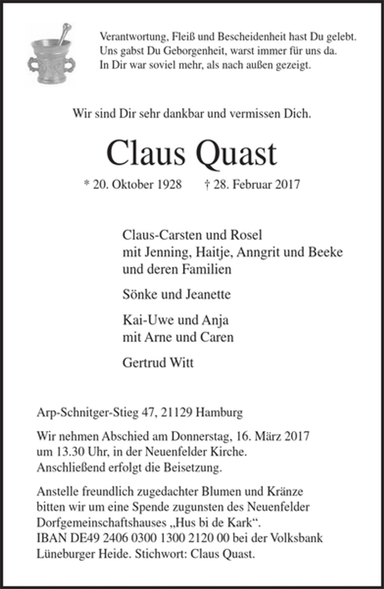 <p>Verantwortung, Fleiß und Bescheidenheit hast Du gelebt.<br />Uns gabst Du Geborgenheit, warst immer für uns da.<br />In Dir war soviel mehr, als nach außen gezeigt.</p><p>Wir sind Dir sehr dankbar und vermissen Dich.</p><p>Claus Quast<br />* 20. Oktober 1928 † 28. Februar 2017</p><p>Claus-Carsten und Rosel<br />mit Jenning, Haitje, Anngrit und Beeke<br />und deren Familien</p><p>Sönke und Jeanette</p><p>Kai-Uwe und Anja<br />mit Arne und Caren</p><p>Gertrud Witt</p><p>Arp-Schnitger-Stieg 47, 21129 Hamburg</p><p>Wir nehmen Abschied am Donnerstag, 16. März um 13.30 Uhr, in der Neuenfelder Kirche. Anschließend erfolgt die Beisetzung.</p><p>Anstelle freundlich zugedachter Blumen und Kränze bitten wir um eine Spende zugunsten des Neuenfelder Dorfgemeinschaftshauses "Hus bi de Kark".<br />IBAN DE49 2406 0300 1300 2120 00 bei der Volksbank Lüneburger Heide. Stichwort: Claus Quast.</p>
