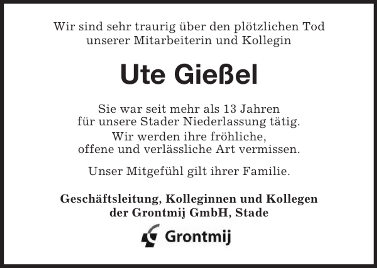 <p>Wir sind sehr traurig über den plötzlichen Tod<br />unserer Mitarbeiterin und Kollegin</p><p>Ute Gießel<br />Sie war seit mehr als 13 Jahren<br />für unsere Stader Niederlassung tätig.<br />Wir werden ihre fröhliche,<br />offene und verlässliche Art vermissen.<br />Unser Mitgefühl gilt ihrer Familie.<br />Geschäftsleitung, Kolleginnen und Kollegen<br />der Grontmij GmbH, Stade</p>
