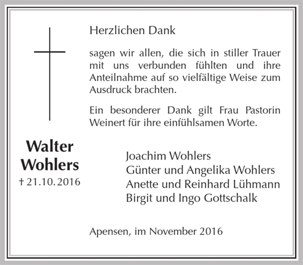 <p>Herzlichen Dank<br />sagen wir allen, die sich in stiller Trauer mit uns verbunden fühlten und ihre Anteilnahme auf so vielfältige Weise zum Ausdruck brachten.<br />Ein besonderer Dank gilt Frau Pastorin<br />Weinert für ihre einfühlsamen Worte.<br />Joachim Wohlers<br />Günter und Angelika Wohlers<br />Anette und Reinhard Lühmann<br />Birigt und Ingo Gottschalk<br />Apensen, im November 2016<br />Walter<br />Wohlers<br />† 21.10.2016</p>