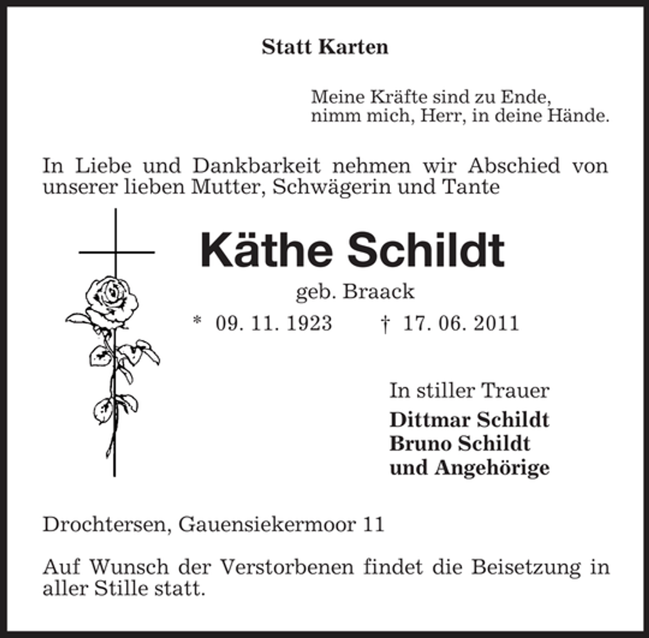 <p>Statt Karten<br />Meine Kräfte sind zu Ende,<br />nimm mich, Herr, in deine Hände.<br />In Liebe und Dankbarkeit nehmen wir Abschied von unserer lieben Mutter, Schwägerin und Tante<br />Käthe Schildt<br />geb. Braack<br />* 09. 11. 1923 † 17. 06. 2011<br />In stiller Trauer<br />Dittmar Schildt<br />Bruno Schildt<br />und Angehörige<br />Drochtersen, Gauensiekermoor 11</p><p>Auf Wunsch der Verstorbenen findet die Beisetzung in aller Stille statt.</p>
