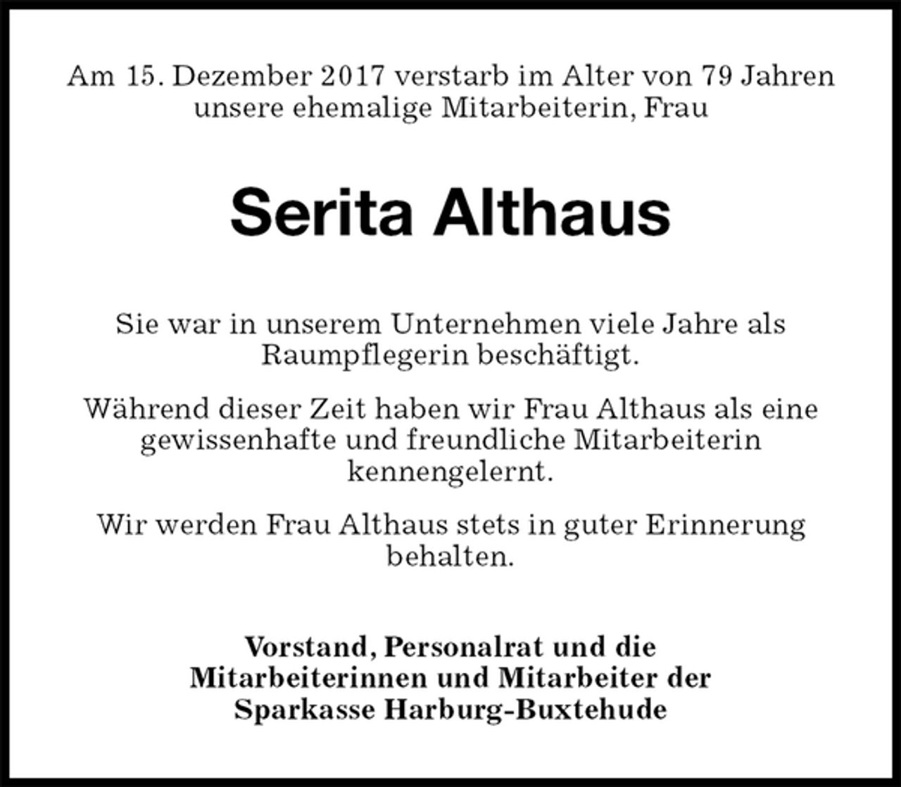 <p>Am 15. Dezember 2017 verstarb im Alter von 79 Jahren<br />unsere ehemalige Mitarbeiterin, Frau<br />Serita Althaus<br />Sie war in unserem Unternehmen viele Jahre als<br />Raumpflegerin beschäftigt.<br />Während dieser Zeit haben wir Frau Althaus als eine<br />gewissenhafte und freundliche Mitarbeiterin<br />kennengelernt.<br />Wir werden Frau Althaus stets in guter Erinnerung<br />behalten.<br />Vorstand, Personalrat und die<br />Mitarbeiterinnen und Mitarbeiter der<br />Sparkasse Harburg-Buxtehude</p>