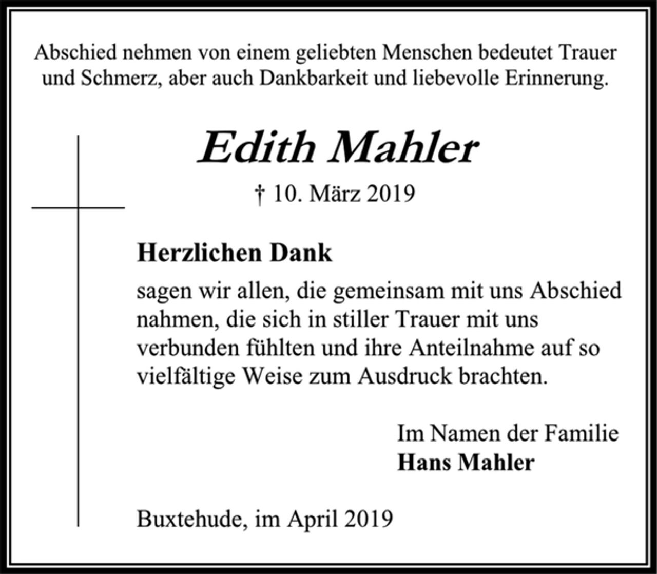 <p>Abschied nehmen von einem geliebten Menschen bedeutet Trauer<br />und Schmerz, aber auch Dankbarkeit und liebevolle Erinnerung.<br />Edith Mahler<br />† 10. März 2019<br />Herzlichen Dank<br />sagen wir allen, die gemeinsam mit uns Abschied<br />nahmen, die sich in stiller Trauer mit uns<br />verbunden fühlten und ihre Anteilnahme auf so<br />vielfältige Weise zum Ausdruck brachten.<br />Im Namen der Familie<br />Hans Mahler<br />Buxtehude, im April 2019</p>