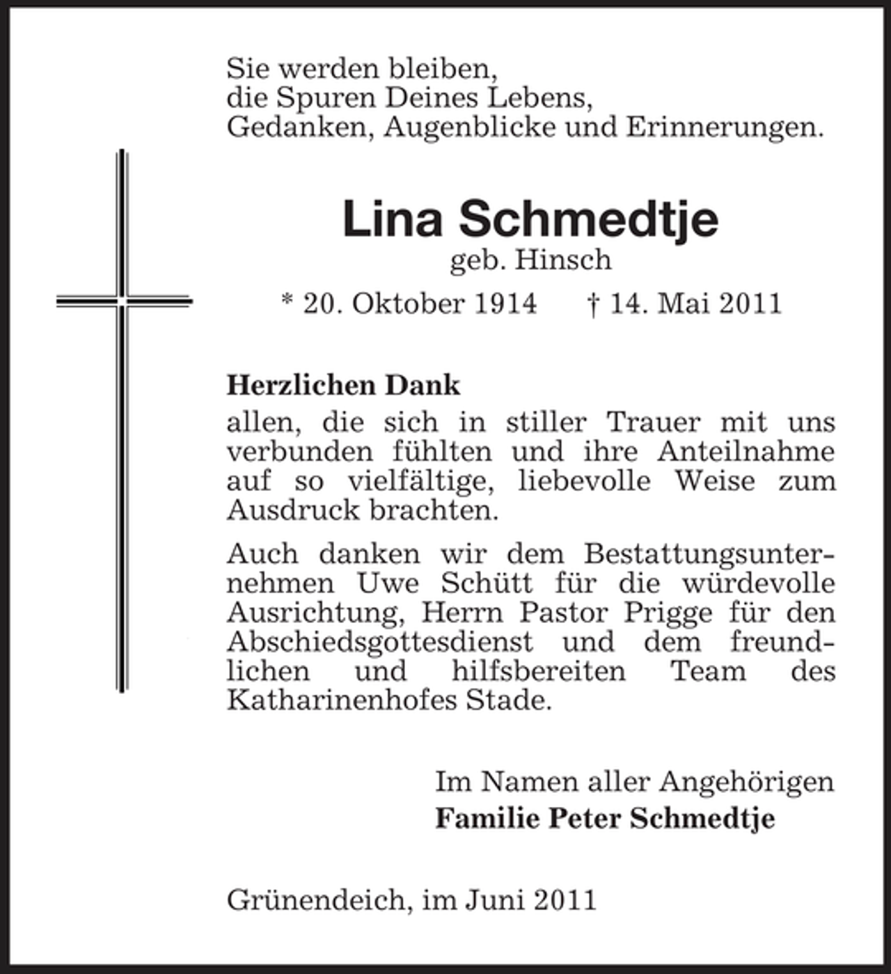 <p>Sie werden bleiben,<br />die Spuren Deines Lebens,<br />Gedanken, Augenblicke und Erinnerungen.<br />Lina Schmedtje<br />geb. Hinsch<br />* 20. Oktober 1914 † 14. Mai 2011<br />Herzlichen Dank<br />allen, die sich in stiller Trauer mit uns<br />verbunden fühlten und ihre Anteilnahme auf so vielfältige, liebevolle Weise zum<br />Ausdruck brachten.<br />Auch danken wir dem Bestattungsunternehmen Uwe Schütt für die würdevolle Ausrichtung, Herrn Pastor Prigge für den Abschiedsgottesdienst und dem freundlichen und hilfsbereiten Team des<br />Katharinenhofes Stade.<br />Im Namen aller Angehörigen<br />Familie Peter Schmedtje<br />Grünendeich, im Juni 2011</p>
