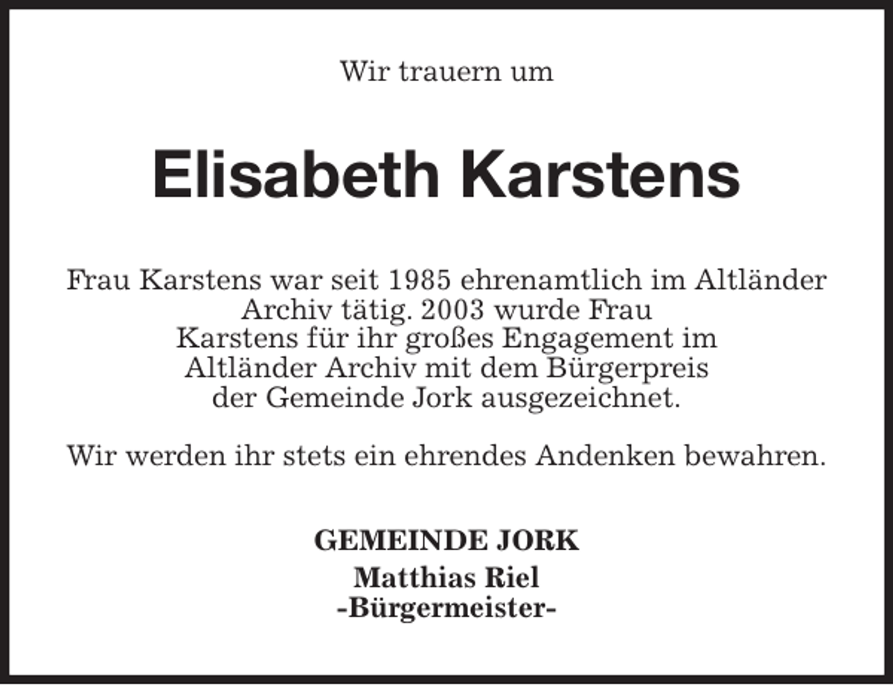 <p>Wir trauern um<br />Elisabeth Karstens<br />Frau Karstens war seit 1985 ehrenamtlich im Altländer Archiv tätig. 2003 wurde Frau<br />Karstens für ihr großes Engagement im<br />Altländer Archiv mit dem Bürgerpreis<br />der Gemeinde Jork ausgezeichnet.</p>
<p>Wir werden ihr stets ein ehrendes Andenken bewahren.<br />GEMEINDE JORK<br />Matthias Riel<br />-Bürgermeister-</p>