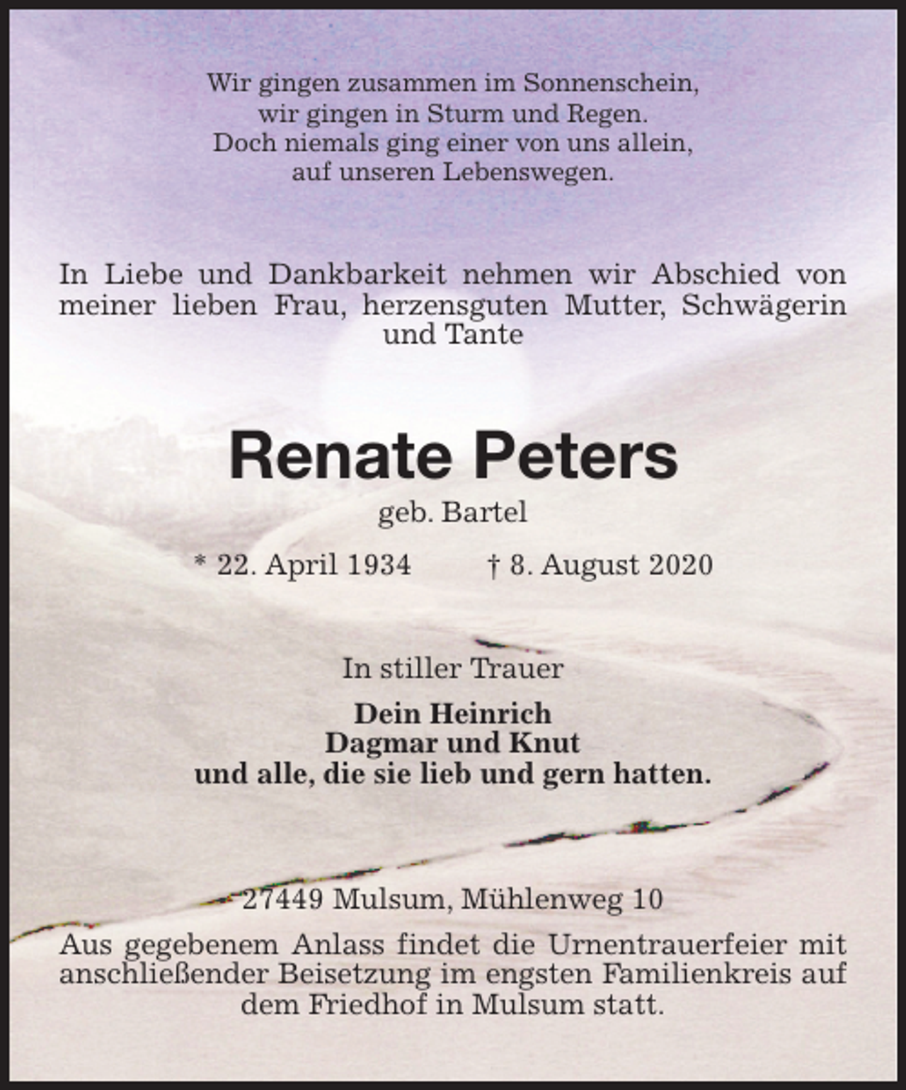 <p>Wir gingen zusammen im Sonnenschein,<br />wir gingen in Sturm und Regen.<br />Doch niemals ging einer von uns allein,<br />auf unseren Lebenswegen.<br />In Liebe und Dankbarkeit nehmen wir Abschied von meiner lieben Frau, herzensguten Mutter, Schwägerin und Tante<br />Renate Peters<br />geb. Bartel<br />* 22. April 1934 † 8. August 2020<br />In stiller Trauer<br />Dein Heinrich<br />Dagmar und Knut<br />und alle, die sie lieb und gern hatten.<br />27449 Mulsum, Mühlenweg 10<br />Aus gegebenem Anlass findet die Urnentrauerfeier mit anschließender Beisetzung im engsten Familienkreis auf dem Friedhof in Mulsum statt.</p>