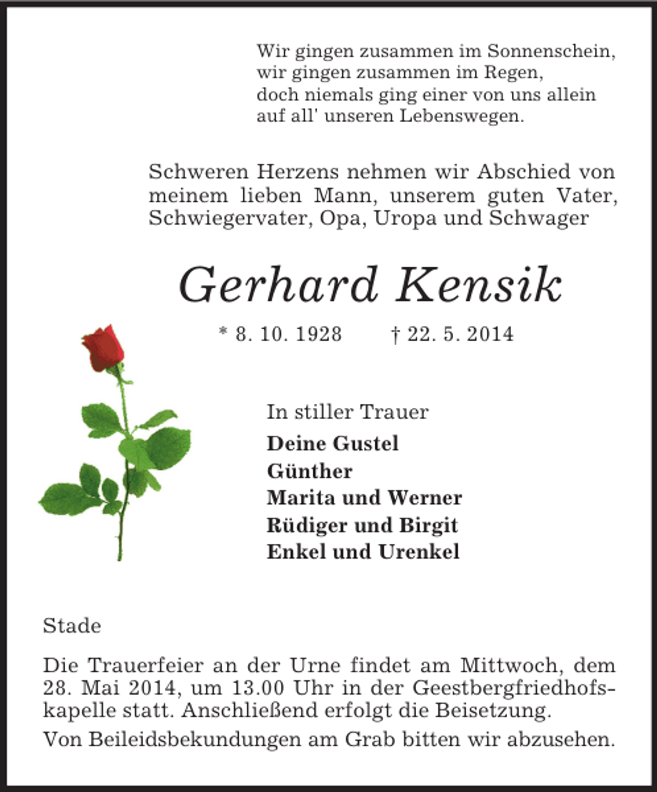 <p>Wir gingen zusammen im Sonnenschein,<br />wir gingen zusammen im Regen,<br />doch niemals ging einer von uns allein<br />auf all' unseren Lebenswegen.<br />Schweren Herzens nehmen wir Abschied von meinem lieben Mann, unserem guten Vater, Schwiegervater, Opa, Uropa und Schwager<br />Gerhard Kensik<br />* 8. 10. 1928 † 22. 5. 2014<br />In stiller Trauer<br />Deine Gustel<br />Günther<br />Marita und Werner<br />Rüdiger und Birgit<br />Enkel und Urenkel<br />Stade<br />Die Trauerfeier an der Urne findet am Mittwoch, dem 28. Mai 2014, um 13.00 Uhr in der Geestbergfriedhofskapelle statt. Anschließend erfolgt die Beisetzung.<br />Von Beileidsbekundungen am Grab bitten wir abzusehen.</p>