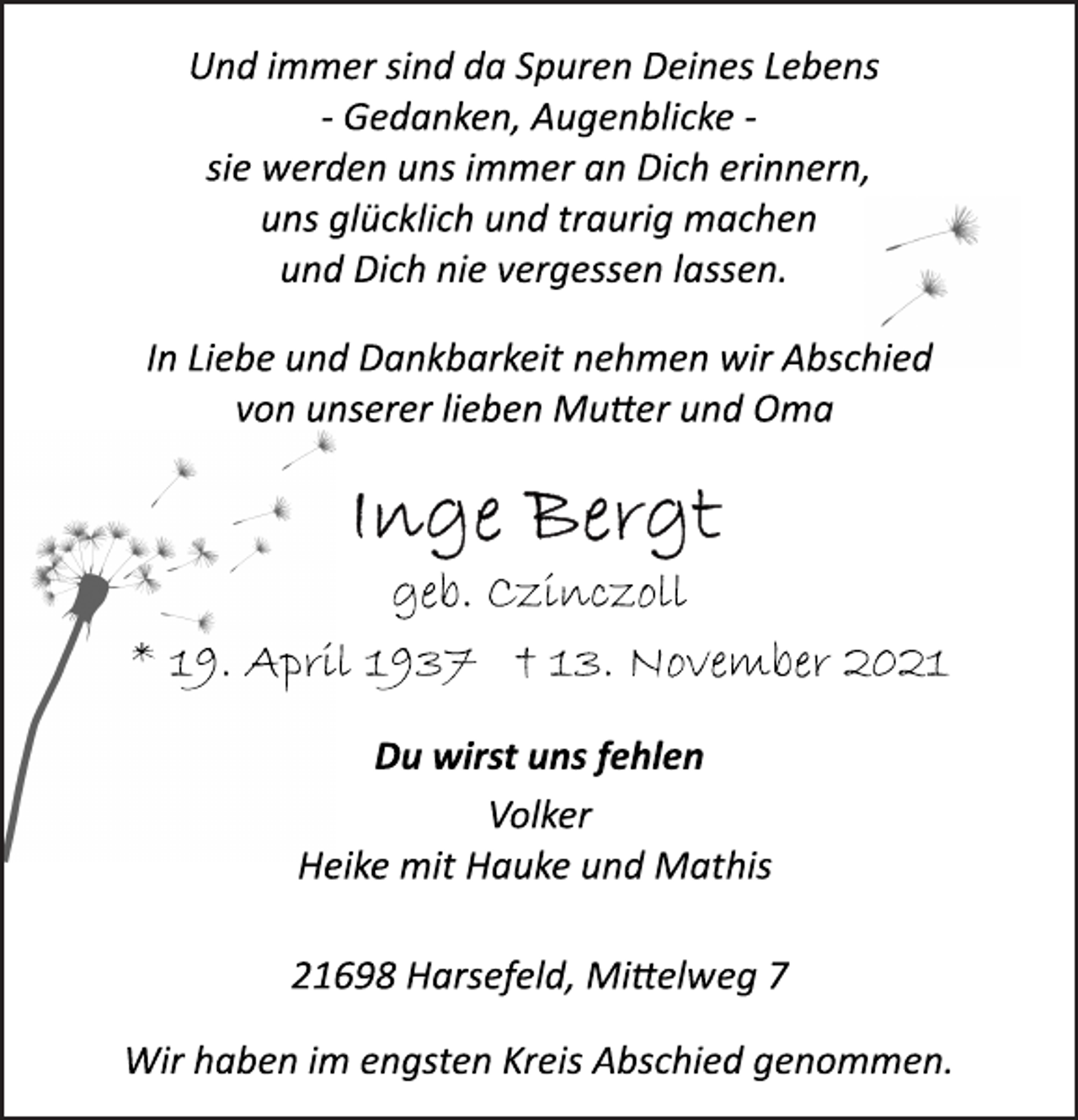 <p>Und immer sind da Spuren Deines Lebens<br />Gedanken,<br />Augenblicke sie<br />werden uns immer an Dich erinnern,<br />uns glücklich und traurig machen<br />und Dich nie vergessen lassen.<br />In Liebe und Dankbarkeit nehmen wir Abschied<br />von unserer lieben Mutter und Oma<br />Inge Bergt<br />geb. Czinczoll<br />* 19. April 1937 † 13. November 2021<br />Du wirst uns fehlen<br />Volker<br />Heike mit Hauke und Mathis<br />21698 Harsefeld, Mittelweg 7<br />Wir haben im engsten Kreis Abschied genommen.</p>
