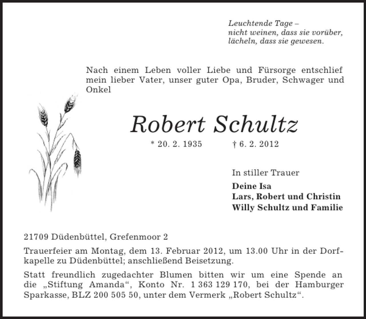 <p>Leuchtende Tage –<br />nicht weinen, dass sie vorüber,<br />lächeln, dass sie gewesen.</p><p>Nach einem Leben voller Liebe und Fürsorge entschlief<br />mein lieber Vater, unser guter Opa, Bruder, Schwager und<br />Onkel</p><p>Robert Schultz<br />* 20. 2. 1935</p><p>† 6. 2. 2012<br />In stiller Trauer<br />Deine Isa<br />Lars, Robert und Christin<br />Willy Schultz und Familie</p><p>21709 Düdenbüttel, Grefenmoor 2<br />Trauerfeier am Montag, dem 13. Februar 2012, um 13.00 Uhr in der Dorfkapelle zu Düdenbüttel; anschließend Beisetzung.<br />Statt freundlich zugedachter Blumen bitten wir um eine Spende an<br />die „Stiftung Amanda“, Konto Nr. 1 363 129 170, bei der Hamburger<br />Sparkasse, BLZ 200 500, unter dem Vermerk „Robert Schultz“.</p>