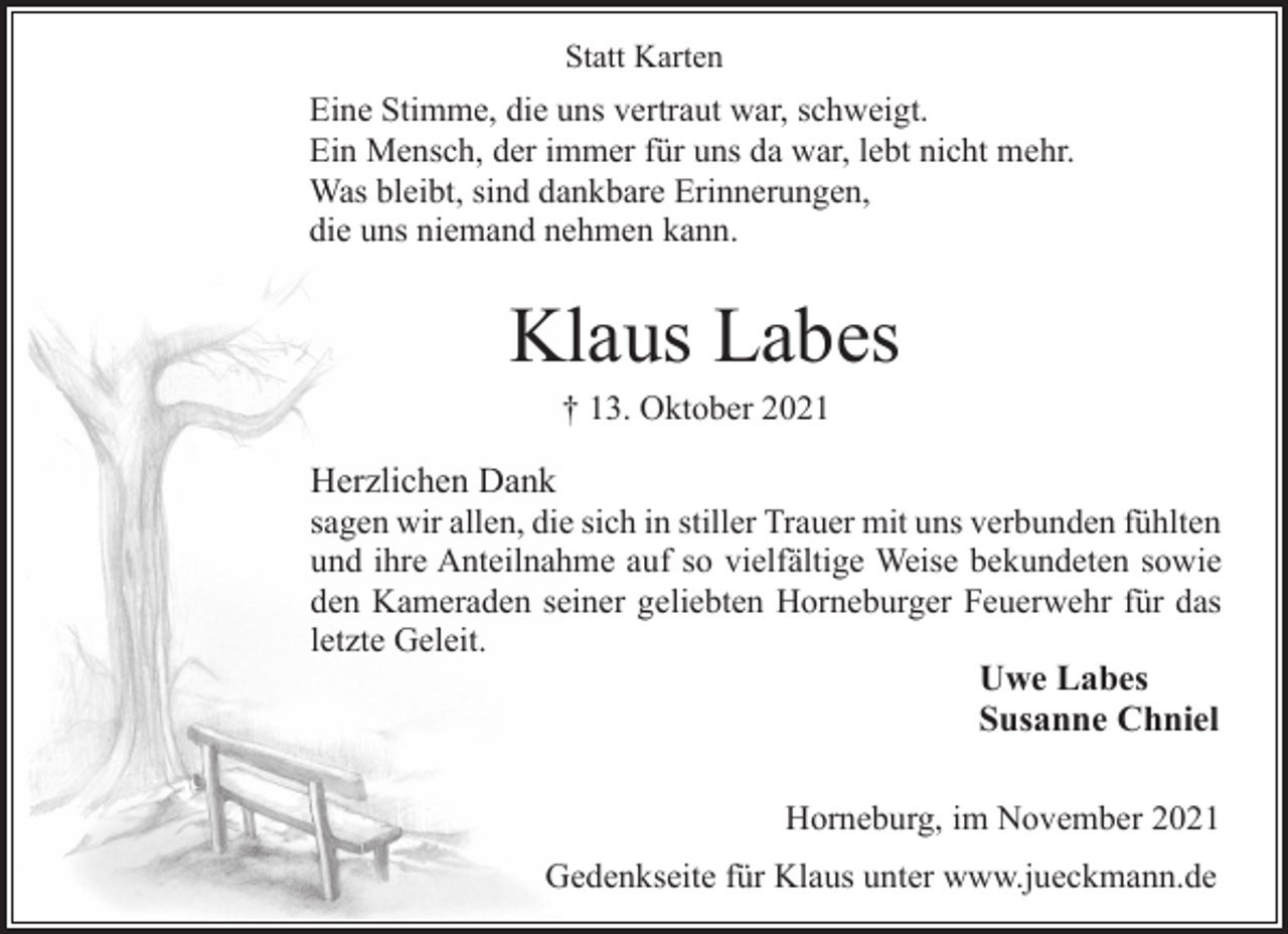 <p>Statt Karten<br />Eine Stimme, die uns vertraut war, schweigt.<br />Ein Mensch, der immer für uns da war, lebt nicht mehr.<br />Was bleibt, sind dankbare Erinnerungen,<br />die uns niemand nehmen kann.<br />Klaus Labes<br />† 13. Oktober 2021<br />Herzlichen Dank<br />sagen wir allen, die sich in stiller Trauer mit uns verbunden fühlten<br />und ihre Anteilnahme auf so vielfältige Weise bekundeten sowie<br />den Kameraden seiner geliebten Horneburger Feuerwehr für das<br />letzte Geleit.<br />Uwe Labes<br />Susanne Chniel<br />Horneburg, im November 2021<br />Gedenkseite für Klaus unter www.jueckmann.de</p>