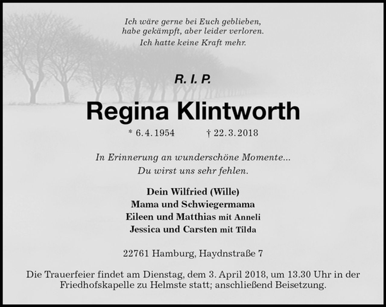 <p>Ich wäre gerne bei Euch geblieben,<br />habe gekämpft, aber leider verloren.<br />Ich hatte keine Kraft mehr.</p>
<p>R. I. P.<br />Regina Klintworth<br />* 6. 4. 1954 † 22. 3. 2018<br />In Erinnerung an wunderschöne Momente...<br />Du wirst uns sehr fehlen.</p>
<p>Dein Wilfried (Wille)<br />Mama und Schwiegermama<br />Eileen und Matthias mit Anneli<br />Jessica und Carsten mit Tilda<br />22761 Hamburg, Haydnstraße 7</p>
<p>Die Trauerfeier findet am Dienstag, dem 3. April 2018, um 13.30 Uhr in der Friedhofskapelle zu Helmste statt; anschließend Beisetzung.</p>