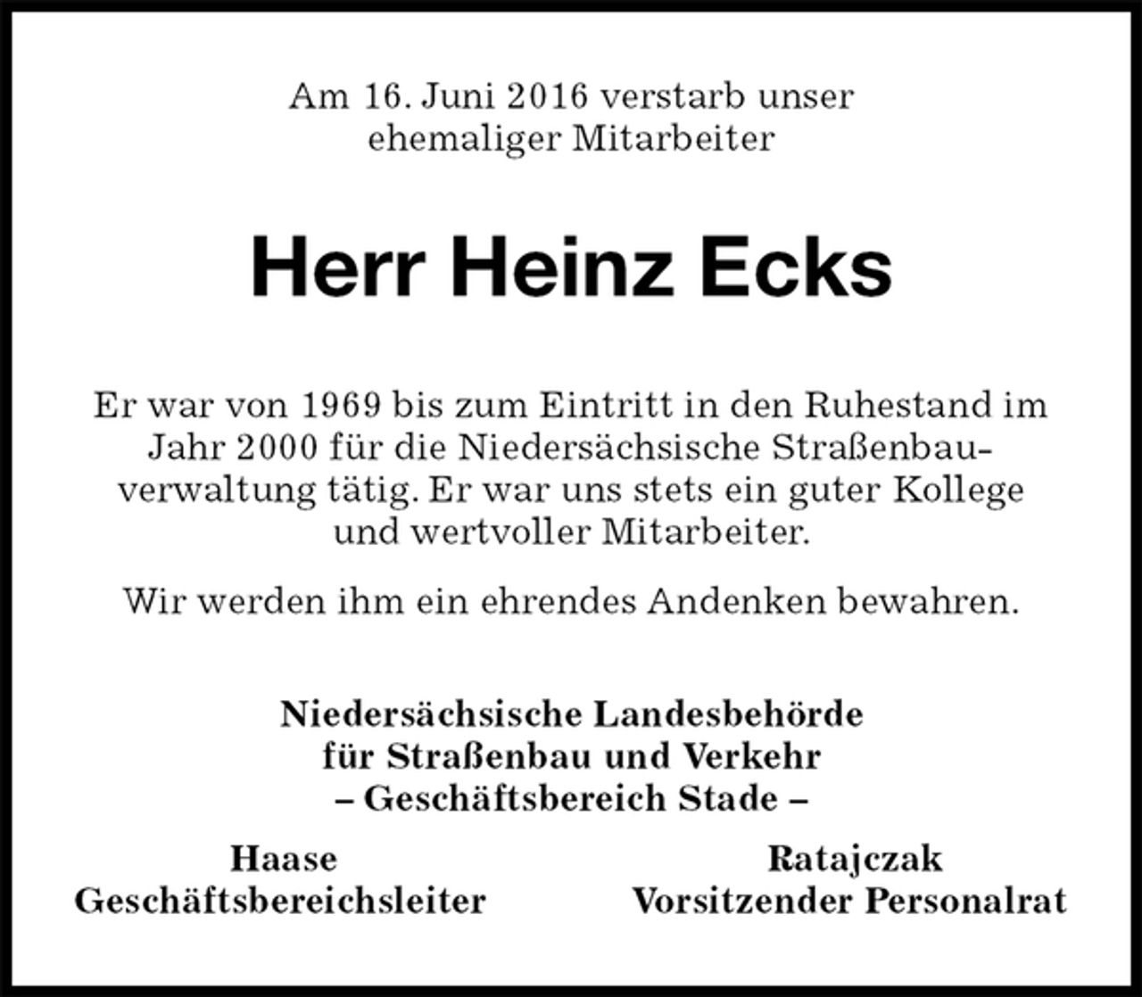 <p>Am 16. Juni 2016 verstarb unser<br />ehemaliger Mitarbeiter<br />Herr Heinz Ecks<br />Niedersächsische Landesbehörde<br />für Straßenbau und Verkehr<br />– Geschäftsbereich Stade –<br />Haase Ratajczak<br />Geschäftsbereichsleiter Vorsitzender Personalrat<br />Er war von 1969 bis zum Eintritt in den Ruhestand im Jahr 2000 für die Niedersächsische Straßenbau-<br />verwaltung tätig. Er war uns stets ein guter Kollege<br />und wertvoller Mitarbeiter.<br />Wir werden ihm ein ehrendes Andenken bewahren.</p>