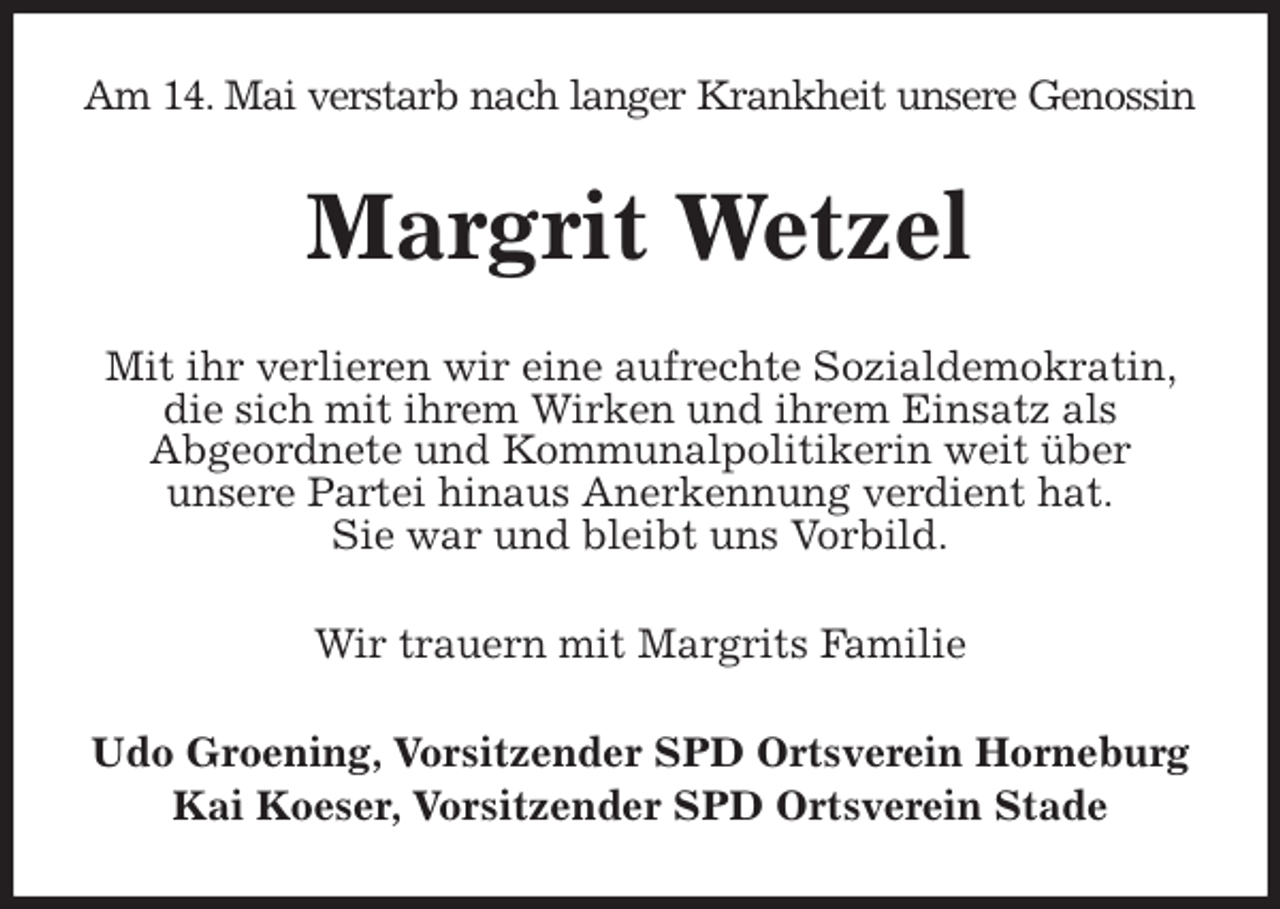 <p>Am 14. Mai verstarb nach langer Krankheit unsere Genossin<br />Margrit Wetzel<br />Mit ihr verlieren wir eine aufrechte Sozialdemokratin, die sich mit ihrem Wirken und ihrem Einsatz als<br />Abgeordnete und Kommunalpolitikerin weit über<br />unsere Partei hinaus Anerkennung verdient hat.<br />Sie war und bleibt uns Vorbild.<br />Wir trauern mit Margrits Familie<br />Udo Groening, Vorsitzender SPD Ortsverein Horneburg<br />Kai Koeser, Vorsitzender SPD Ortsverein Stade</p>