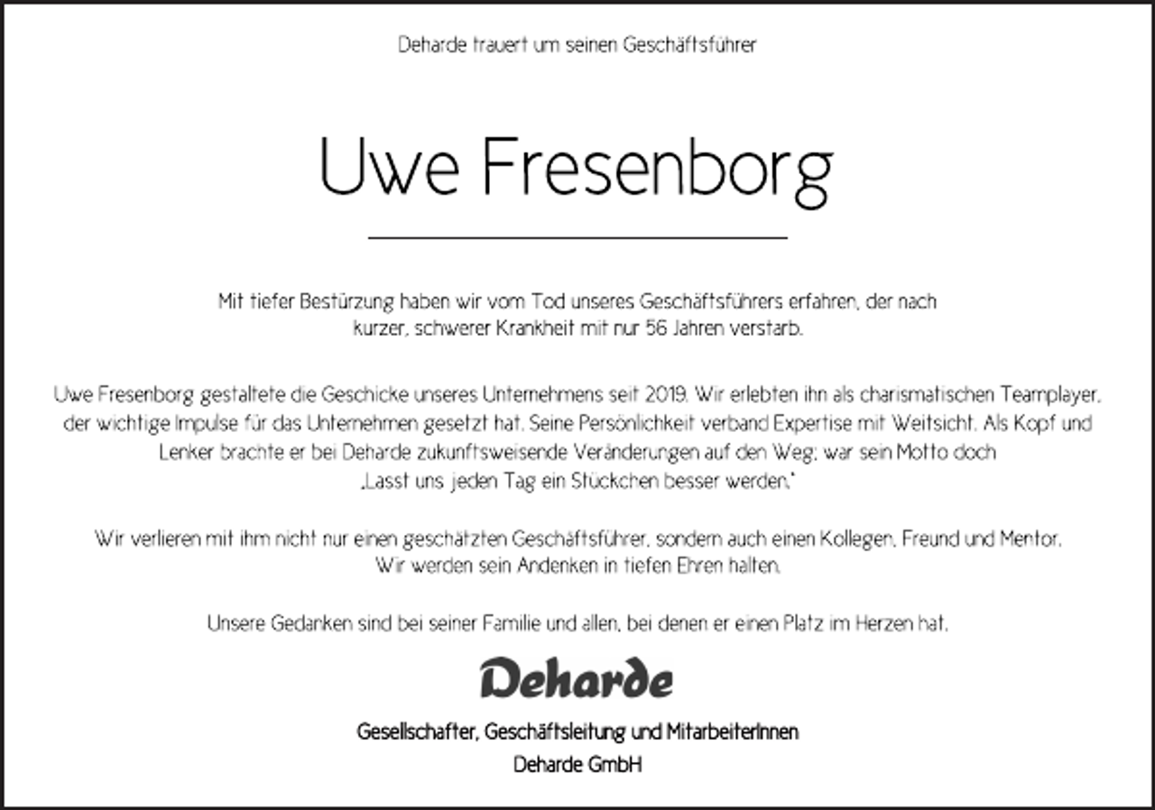 <p>Deharde trauert um seinen Geschäftsführer<br />Uwe Fresenborg<br />Mit tiefer Bestürzung haben wir vom Tod unseres Geschäftsführers erfahren, der nach kurzer, schwerer Krankheit mit nur 56 Jahren verstarb.<br />Uwe Fresenborg gestaltete die Geschicke unseres Unternehmens seit 2019. Wir erlebten ihn als charismatischen Teamplayer,<br />der wichtige Impulse für das Unternehmen gesetzt hat. Seine Persönlichkeit verband Expertise mit Weitsicht. Als Kopf und<br />Lenker brachte er bei Deharde zukunftsweisende Veränderungen auf den Weg; war sein Motto doch „Lasst uns jeden Tag ein Stückchen besser werden.“<br />Wir verlieren mit ihm nicht nur einen geschätzten Geschäftsführer, sondern auch einen Kollegen, Freund und Mentor.<br />Wir werden sein Andenken in tiefen Ehren halten.<br />Unsere Gedanken sind bei seiner Familie und allen, bei denen er einen Platz im Herzen hat.<br />Deharde<br />Gesellschafter, Geschäftsleitung und MitarbeiterInnen<br />Deharde GmbH</p>