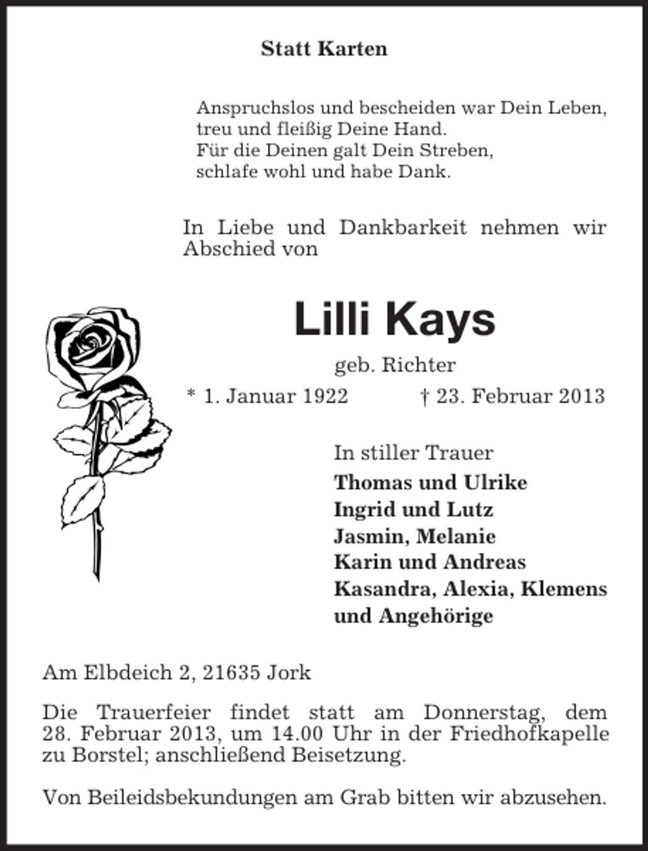<p>Statt Karten<br />Anspruchslos und bescheiden war Dein Leben,<br />treu und fleißig Deine Hand.<br />Für die Deinen galt Dein Streben,<br />schlafe wohl und habe Dank.</p><p>In Liebe und Dankbarkeit nehmen wir<br />Abschied von</p><p>Lilli Kays<br />geb. Richter<br />* 1. Januar 1922<br />† 23. Februar 2013<br />In stiller Trauer<br />Thomas und Ulrike<br />Ingrid und Lutz<br />Jasmin, Melanie<br />Karin und Andreas<br />Kasandra, Alexia, Klemens<br />und Angehörige<br />Am Elbdeich 2, 21635 Jork<br />Die Trauerfeier findet statt am Donnerstag, dem<br />28. Februar 2013, um 14.00 Uhr in der Friedhofkapelle<br />zu Borstel; anschließend Beisetzung.<br />Von Beileidsbekundungen am Grab bitten wir abzusehen.</p>