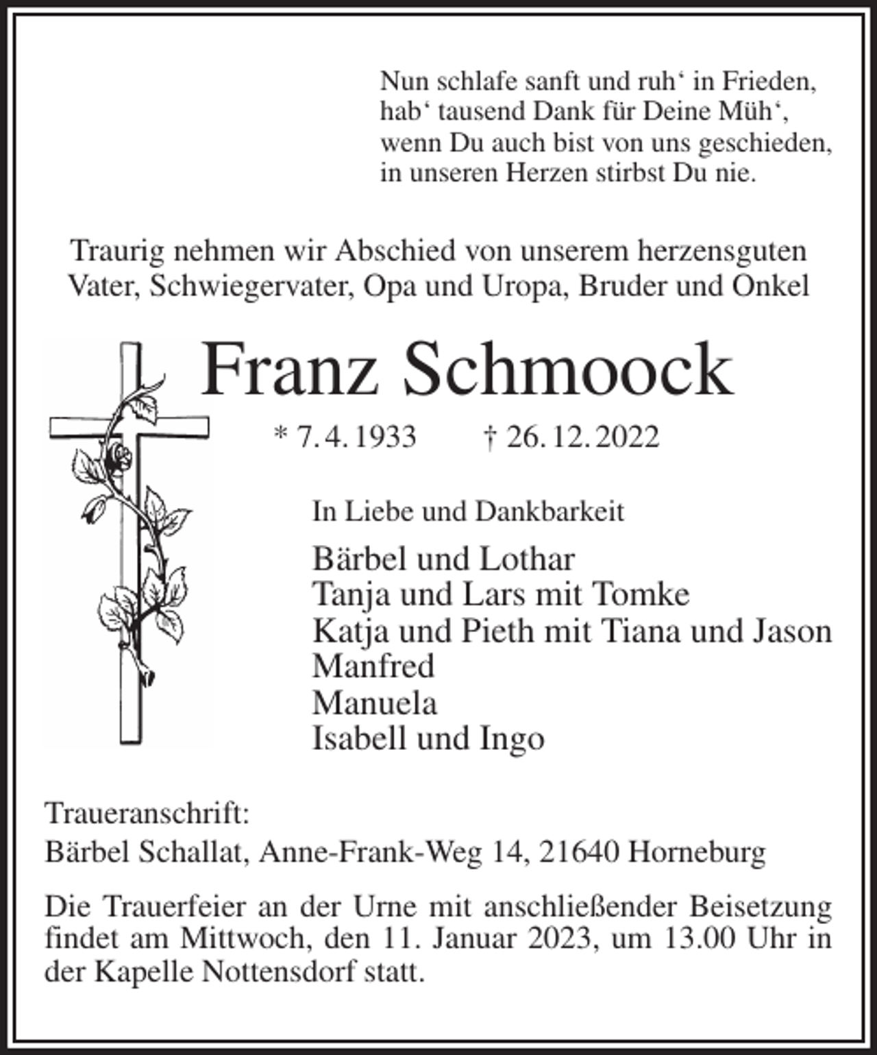 <p>Nun schlafe sanft und ruh' in Frieden,<br />hab' tausend Dank für Deine Müh',<br />wenn Du auch bist von uns geschieden,<br />in unseren Herzen stirbst Du nie.<br />Traurig nehmen wir Abschied von unserem herzensguten Vater, Schwiegervater, Opa und Uropa, Bruder und Onkel<br />Franz Schmoock<br />* 7. 4. 1933 † 26. 12. 2022<br />In Liebe und Dankbarkeit<br />Bärbel und Lothar<br />Tanja und Lars mit Tomke<br />Katja und Pieth mit Tiana und Jason<br />Manfred<br />Manuela<br />Isabell und Ingo<br />Traueranschrift:<br />Bärbel Schallat, Anne-Frank-Weg 14, 21640 Horneburg<br />Die Trauerfeier an der Urne mit anschließender Beisetzung<br />findet am Mittwoch, den 11. Januar 2023, um 13.00 Uhr in<br />der Kapelle Nottensdorf statt.</p>