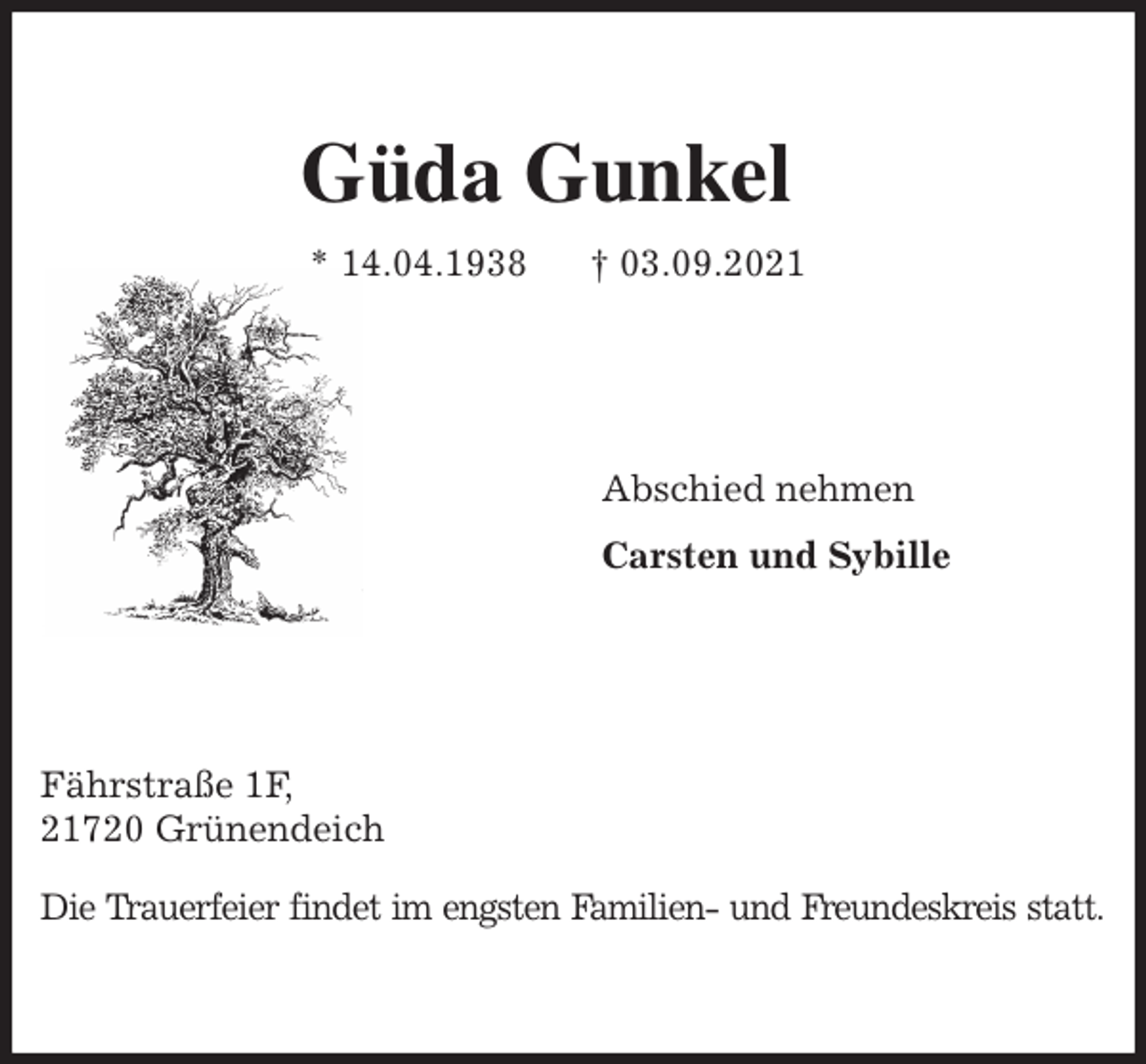 <p>Güda Gunkel<br />* 14.04.1938 † 03.09.2021<br />Abschied nehmen<br />Carsten und Sybille<br />Fährstraße 1F,<br />21720 Grünendeich</p>
<p>Die Trauerfeier findet im engsten Familien- und Freundeskreis statt.</p>