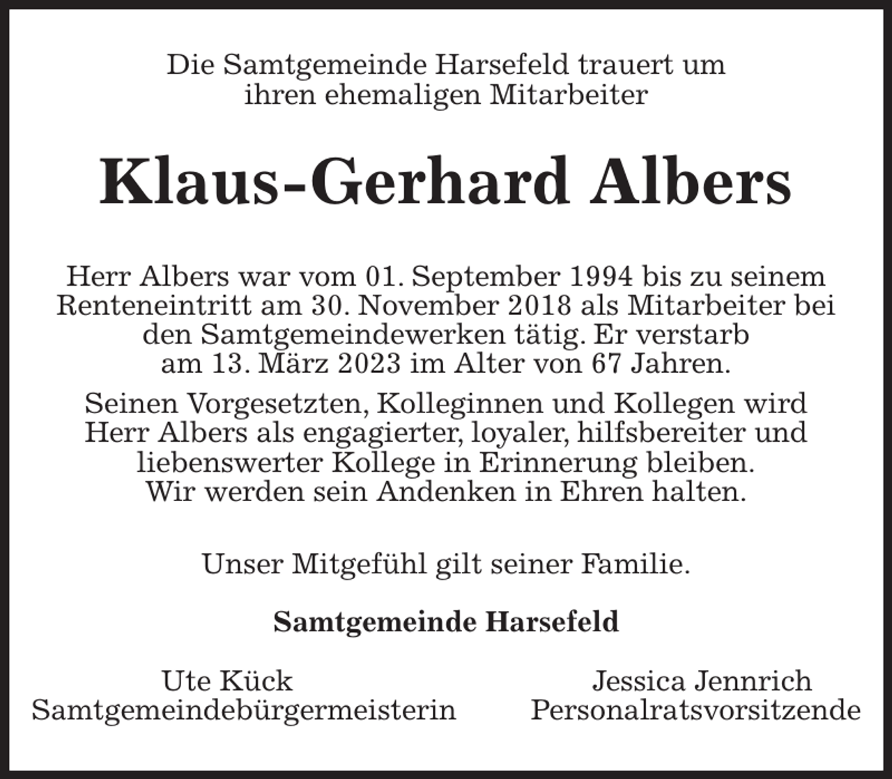 <p>Die Samtgemeinde Harsefeld trauert um<br />ihren ehemaligen Mitarbeiter<br />Klaus-Gerhard Albers<br />Herr Albers war vom 01. September 1994 bis zu seinem Renteneintritt am 30. November 2018 als Mitarbeiter bei den Samtgemeindewerken tätig. Er verstarb<br />am 13. März 2023 im Alter von 67 Jahren.</p><p>Seinen Vorgesetzten, Kolleginnen und Kollegen wird<br />Herr Albers als engagierter, loyaler, hilfsbereiter und<br />liebenswerter Kollege in Erinnerung bleiben.<br />Wir werden sein Andenken in Ehren halten.<br />Unser Mitgefühl gilt seiner Familie.</p><p>Samtgemeinde Harsefeld</p><p>Ute Kück Jessica Jennrich<br />Samtgemeindebürgermeisterin Personalratsvorsitzende</p>