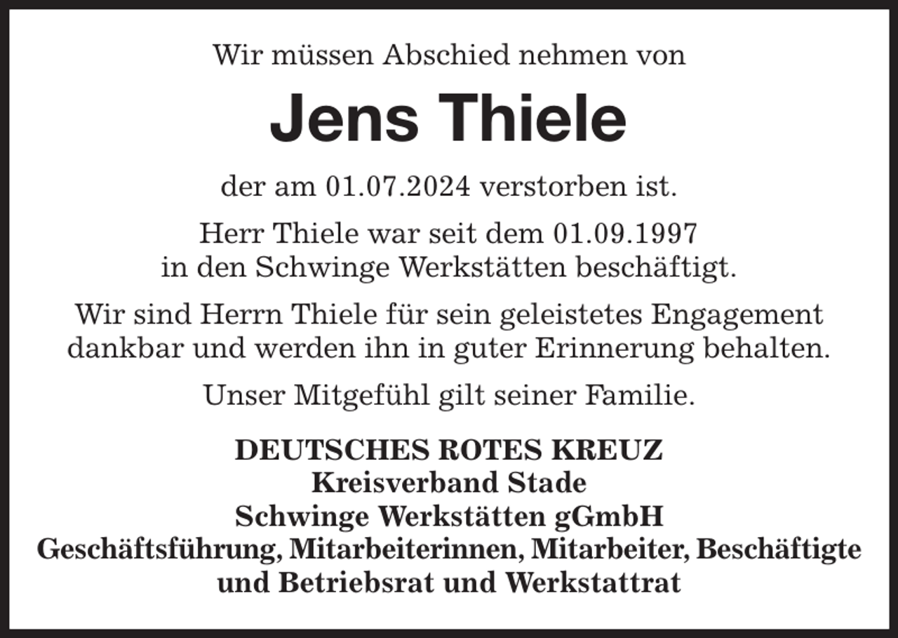 <p>Wir müssen Abschied nehmen von<br />Jens Thiele<br />der am 01.07.2024 verstorben ist.<br />Herr Thiele war seit dem 01.09.1997<br />in den Schwinge Werkstätten beschäftigt.<br />Wir sind Herrn Thiele für sein geleistetes Engagement<br />dankbar und werden ihn in guter Erinnerung behalten.<br />Unser Mitgefühl gilt seiner Familie.<br />DEUTSCHES ROTES KREUZ<br />Kreisverband Stade<br />Schwinge Werkstätten gGmbH<br />Geschäftsführung, Mitarbeiterinnen, Mitarbeiter, Beschäftigte<br />und Betriebsrat und Werkstattrat</p>