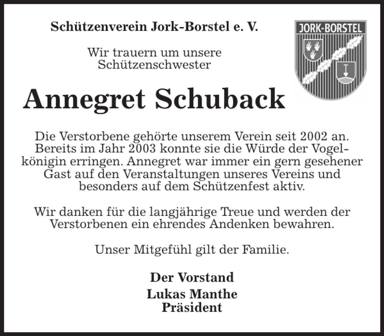 <p>Schützenverein Jork-Borstel e. V.</p><p>Wir trauern um unsere<br />Schützenschwester<br />Annegret Schuback<br />Die Verstorbene gehörte unserem Verein seit 2002 an.<br />Bereits im Jahr 2003 konnte sie die Würde der Vogel-<br />königin erringen. Annegret war immer ein gern gesehener Gast auf den Veranstaltungen unseres Vereins und<br />besonders auf dem Schützenfest aktiv.</p><p>Wir danken für die langjährige Treue und werden der<br />Verstorbenen ein ehrendes Andenken bewahren.</p><p>Unser Mitgefühl gilt der Familie.<br />Der Vorstand<br />Lukas Manthe<br />Präsident</p>