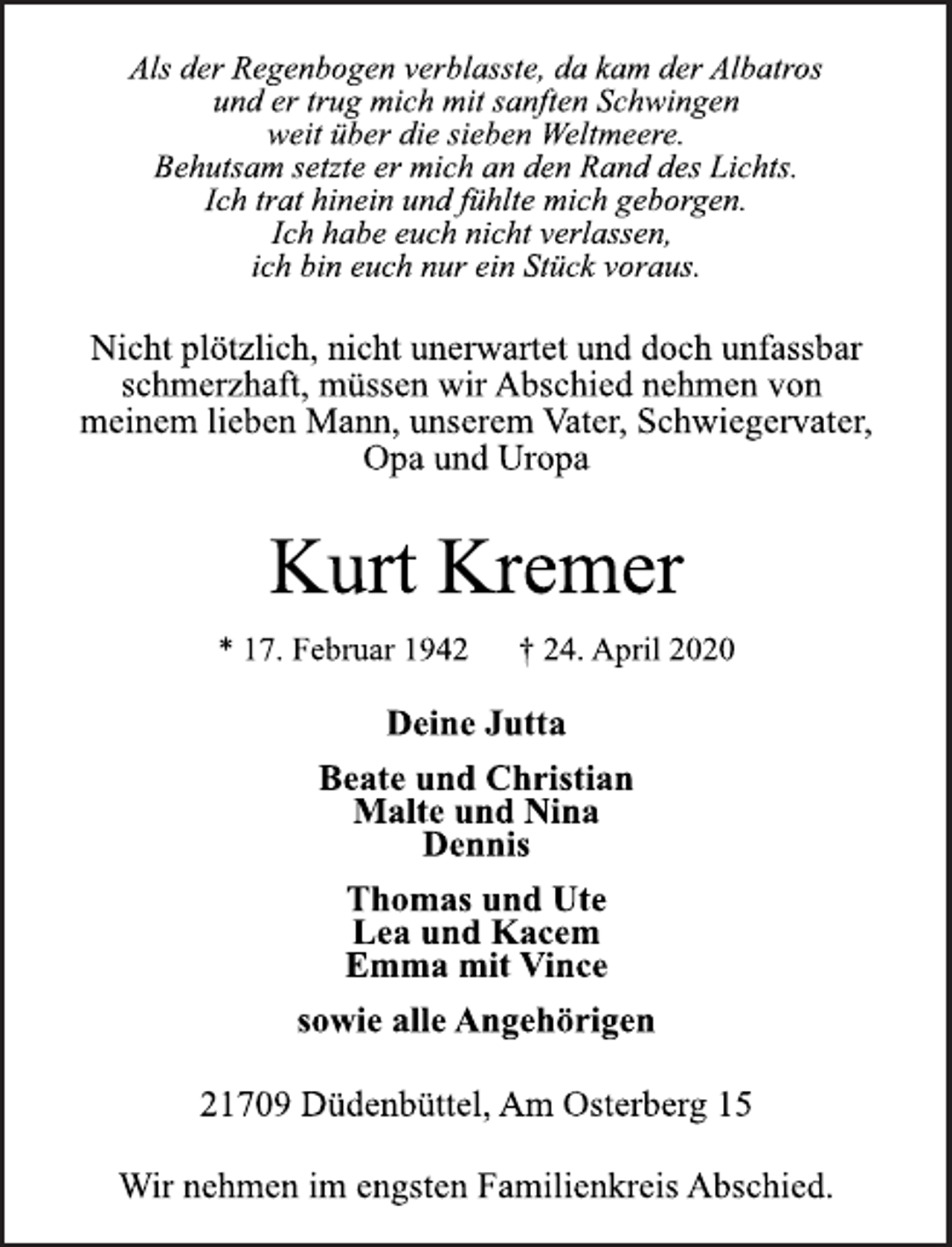 <p>Als der Regenbogen verblasste, da kam der Albatros<br />und er trug mich mit sanften Schwingen<br />weit über die sieben Weltmeere.<br />Behutsam setzte er mich an den Rand des Lichts.<br />Ich trat hinein und fühlte mich geborgen.<br />Ich habe euch nicht verlassen,<br />ich bin euch nur ein Stück voraus.<br />Nicht plötzlich, nicht unerwartet und doch unfassbar<br />schmerzhaft, müssen wir Abschied nehmen von<br />meinem lieben Mann, unserem Vater, Schwiegervater,<br />Opa und Uropa<br />Kurt Kremer<br />* 17. Februar 1942 † 24. April 2020<br />Deine Jutta<br />Beate und Christian<br />Malte und Nina<br />Dennis<br />Thomas und Ute<br />Lea und Kacem<br />Emma mit Vince<br />sowie alle Angehörigen<br />21709 Düdenbüttel, Am Osterberg 15<br />Wir nehmen im engsten Familienkreis Abschied.</p>