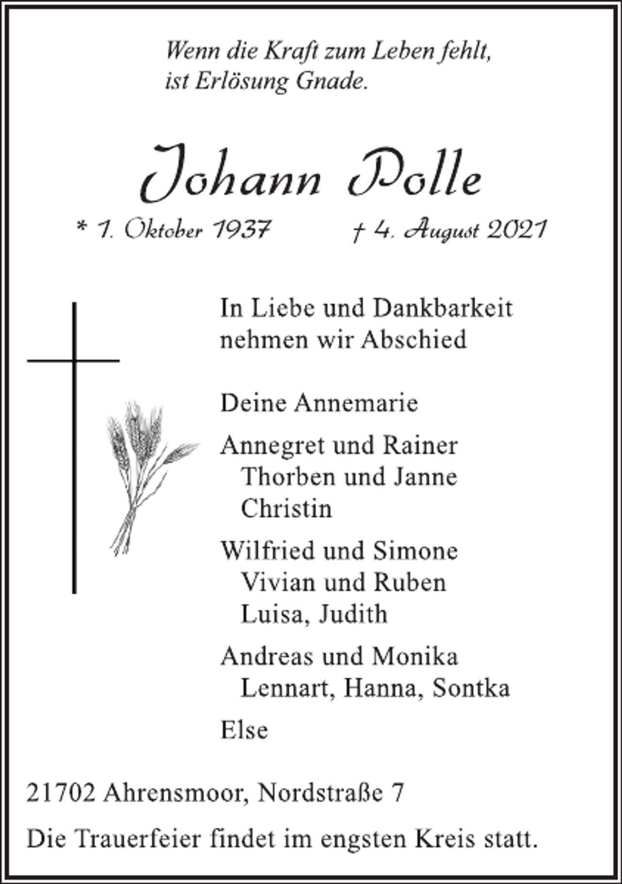 <p>Wenn die Kraft zum Leben fehlt,<br />ist Erlösung Gnade.</p>
<p>Johann Polle</p>
<p>* 1. Oktober 1937 † 4. August 2021<br />In Liebe und Dankbarkeit<br />nehmen wir Abschied</p>
<p>DeineAnnemarie</p>
<p>Annegret und Rainer<br />Thorben und Janne<br />Christin</p>
<p>Wilfried und Simone<br />Vivian und Ruben<br />Luisa, Judith</p>
<p>Andreas und Monika<br />Lennart, Hanna, Sontka</p>
<p>Else</p>
<p>21702 Ahrensmoor, Nordstraße 7</p>
<p>Die Trauerfeier findet im engsten Kreis statt.</p>
