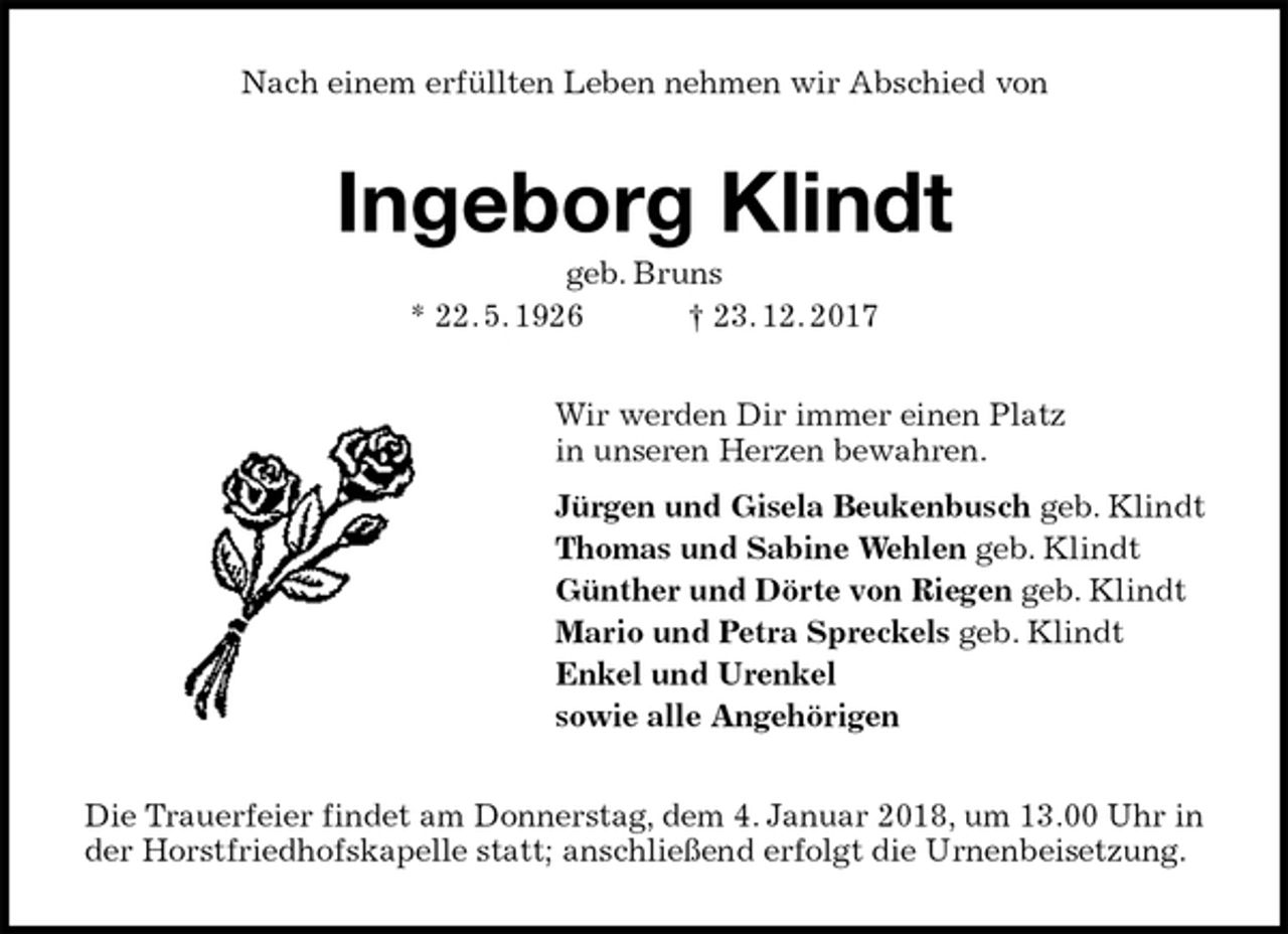 <p>Nach einem erfüllten Leben nehmen wir Abschied von<br />Ingeborg Klindt<br />geb. Bruns<br />* 22. 5. 1926 † 23. 12. 2017<br />Wir werden Dir immer einen Platz<br />in unseren Herzen bewahren.<br />Jürgen und Gisela Beukenbusch geb. Klindt<br />Thomas und Sabine Wehlen geb. Klindt<br />Günther und Dörte von Riegen geb. Klindt<br />Mario und Petra Spreckels geb. Klindt<br />Enkel und Urenkel<br />sowie alle Angehörigen<br />Die Trauerfeier findet am Donnerstag, dem 4. Januar 2018, um 13.00 Uhr in der Horstfriedhofskapelle statt; anschließend erfolgt die Urnenbeisetzung.</p>