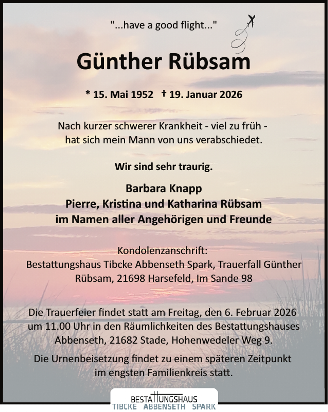 <p>"...have a good ﬂight..."</p>
<p>Günther Rübsam<br />* 15. Mai 1952 † 19. Januar 2026<br />Nach kurzer schwerer Krankheit ­ viel zu früh ­<br />hat sich mein Mann von uns verabschiedet.<br />Wir sind sehr traurig.</p>
<p>Barbara Knapp<br />Pierre, Kristina und Katharina Rübsam<br />im Namen aller Angehörigen und Freunde<br />Kondolenzanschrift:<br />Bestattungshaus Tibcke Abbenseth Spark, Trauerfall Günther<br />Rübsam, 21698 Harsefeld, Im Sande 98<br />Die Trauerfeier ﬁndet statt am Freitag, den 6. Februar 2026<br />um 11.00 Uhr in den Räumlichkeiten des Bestattungshaus<br />Abbenseth, 21682 Stade, Hohenwedeler Weg 9.<br />Die Urnenbeisetzung ﬁndet zu einem späteren Zeitpunkt<br />im engsten Familienkreis statt.</p>