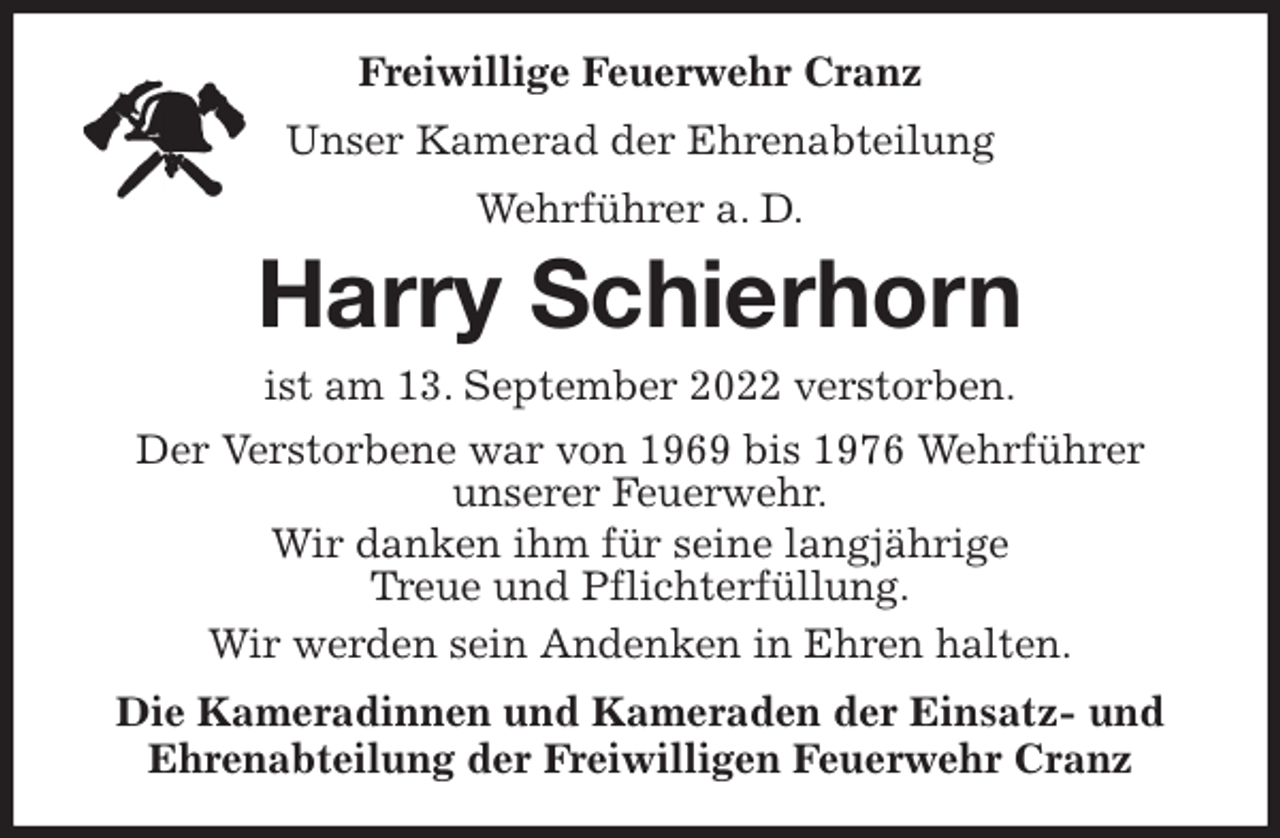 <p>Freiwillige Feuerwehr Cranz<br />Unser Kamerad der Ehrenabteilung<br />Wehrführer a. D.<br />Harry Schierhorn<br />ist am 13. September 2022 verstorben.<br />Der Verstorbene war von 1969 bis 1976 Wehrführer<br />unserer Feuerwehr.<br />Wir danken ihm für seine langjährige<br />Treue und Pflichterfüllung.<br />Wir werden sein Andenken in Ehren halten.<br />Die Kameradinnen und Kameraden der Einsatz- und<br />Ehrenabteilung der Freiwilligen Feuerwehr Cranz</p>
