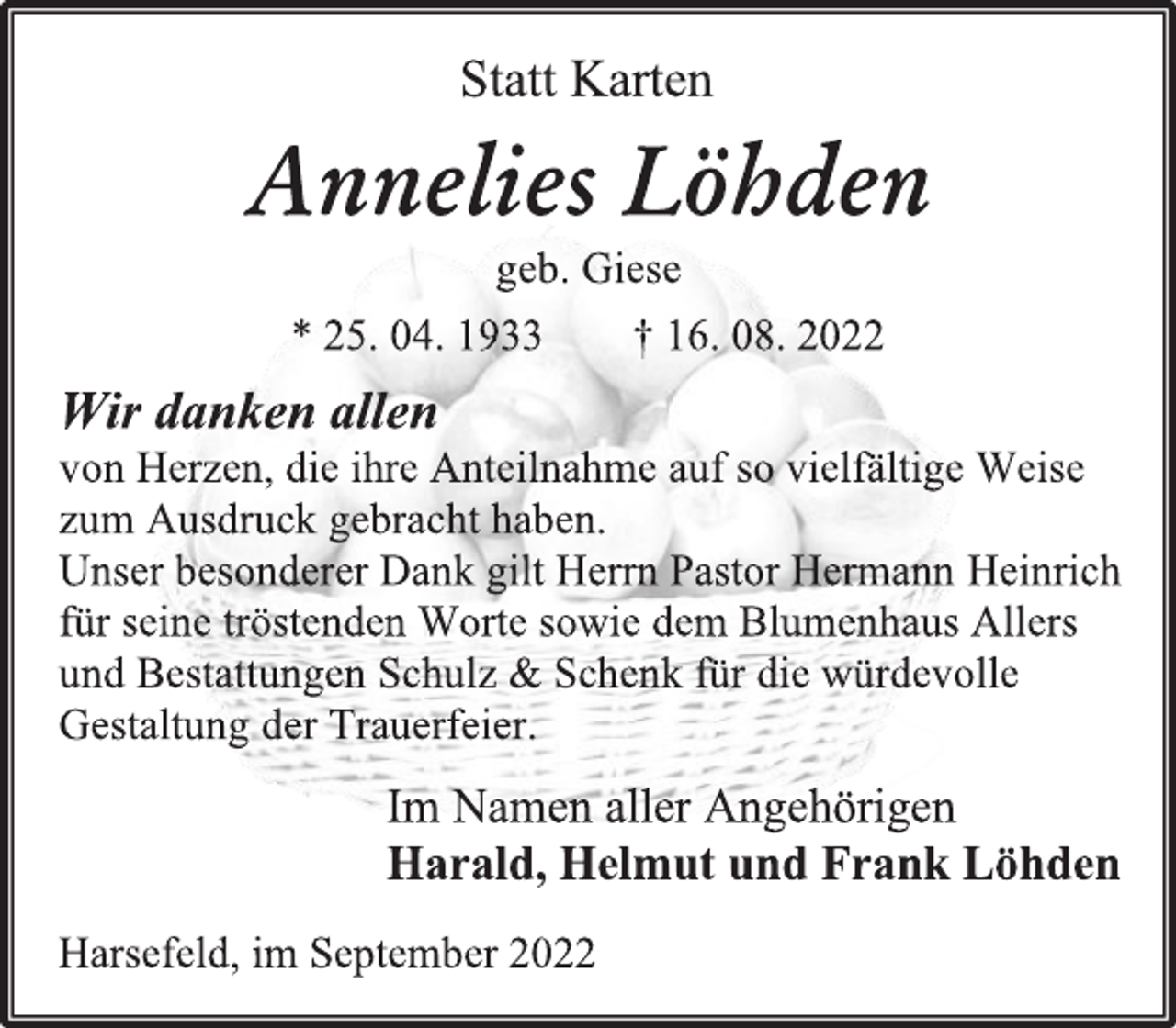 <p>Statt Karten<br />Annelies Löhden<br />geb. Giese<br />* 25. 04. 1933 † 16. 08. 2022<br />Wir danken allen<br />von Herzen, die ihre Anteilnahme auf so vielfältige Weise<br />zum Ausdruck gebracht haben.<br />Unser besonderer Dank gilt Herrn Pastor Hermann Heinrich<br />für seine tröstenden Worte sowie dem Blumenhaus Allers<br />und Bestattungen Schulz &amp; Schenk für die würdevolle<br />Gestaltung der Trauerfeier.<br />Im Namen aller Angehörigen<br />Harald, Helmut und Frank Löhden<br />Harsefeld, im September 2022</p>