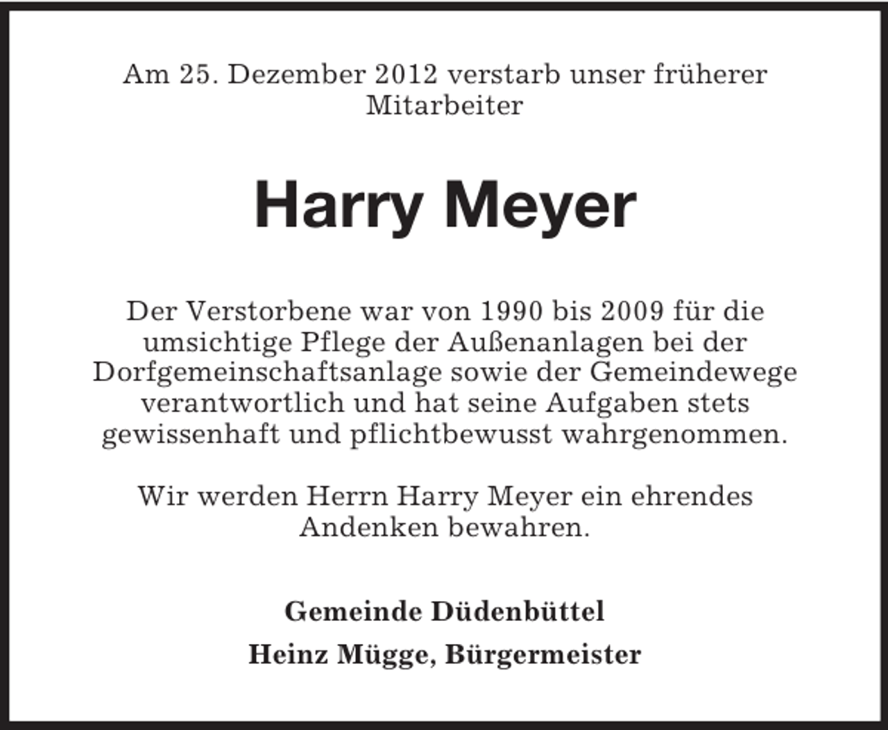 <p>Am 25. Dezember 2012 verstarb unser früherer<br />Mitarbeiter</p><p>Harry Meyer<br />Der Verstorbene war von 1990 bis 2009 für die<br />umsichtige Pflege der Außenanlagen bei der<br />Dorfgemeinschaftsanlage sowie der Gemeindewege<br />verantwortlich und hat seine Aufgaben stets<br />gewissenhaft und pflichtbewusst wahrgenommen.<br />Wir werden Herrn Harry Meyer ein ehrendes<br />Andenken bewahren.<br />Gemeinde Düdenbüttel<br />Heinz Mügge, Bürgermeister</p>