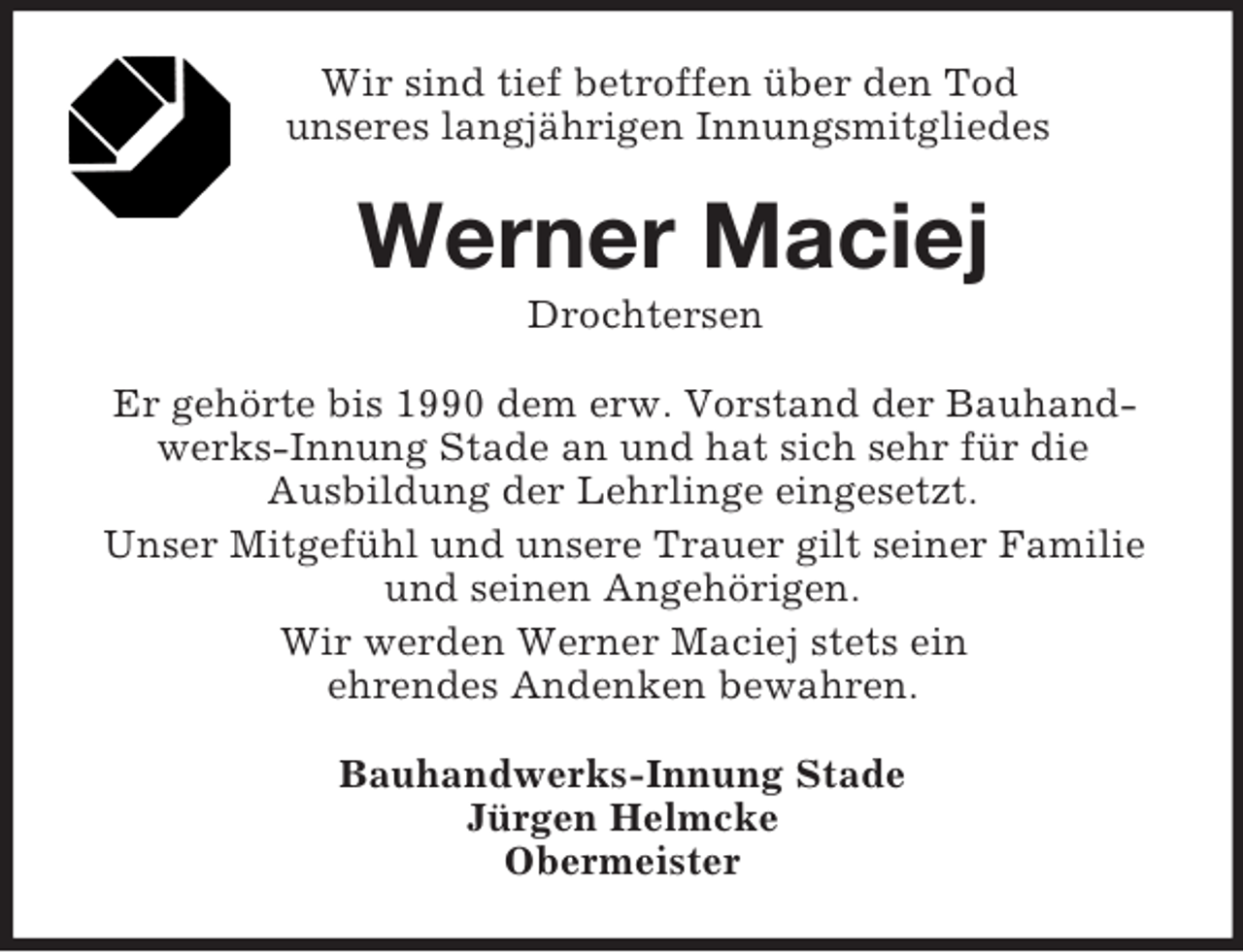 <p>Wir sind tief betroffen über den Tod<br />unseres langjährigen Innungsmitgliedes<br />Werner Maciej<br />Drochtersen<br />Er gehörte bis 1990 dem erw. Vorstand der Bauhandwerks-Innung Stade an und hat sich sehr für die<br />Ausbildung der Lehrlinge eingesetzt.<br />Unser Mitgefühl und unsere Trauer gilt seiner Familie und seinen Angehörigen.<br />Wir werden Werner Maciej stets ein<br />ehrendes Andenken bewahren.<br />Bauhandwerks-Innung Stade<br />Jürgen Helmcke<br />Obermeister</p>