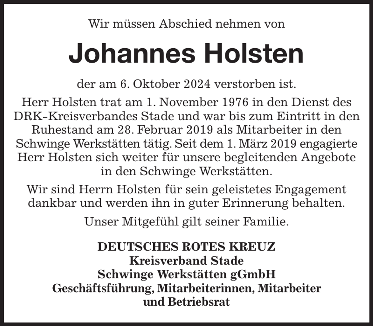 <p>Wir müssen Abschied nehmen von<br />Johannes Holsten<br />der am 6. Oktober 2024 verstorben ist.<br />Herr Holsten trat am 1. November 1976 in den Dienst des DRK-Kreisverbandes Stade und war bis zum Eintritt in den Ruhestand am 28. Februar 2019 als Mitarbeiter in den Schwinge Werkstätten tätig. Seit dem 1. März 2019 engagierte Herr Holsten sich weiter für unsere begleitenden Angebote in den Schwinge Werkstätten.<br />Wir sind Herrn Holsten für sein geleistetes Engagement dankbar und werden ihn in guter Erinnerung behalten.<br />Unser Mitgefühl gilt seiner Familie.<br />DEUTSCHES ROTES KREUZ<br />Kreisverband Stade<br />Schwinge Werkstätten gGmbH<br />Geschäftsführung, Mitarbeiterinnen, Mitarbeiter<br />und Betriebsrat</p>
