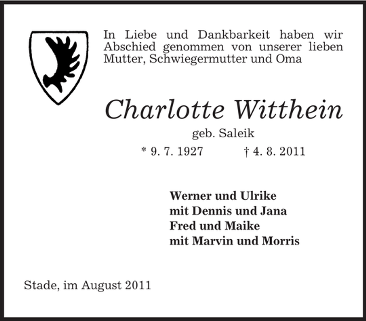 <p>In Liebe und Dankbarkeit haben wir<br />Abschied genommen von unserer lieben<br />Mutter, Schwiegermutter und Oma</p><p>Charlotte Witthein<br />geb. Saleik<br />* 9. 7. 1927<br />† 4. 8. 2011</p><p>Werner und Ulrike<br />mit Dennis und Jana<br />Fred und Maike<br />mit Marvin und Morris</p><p>Stade, im August 2011</p>