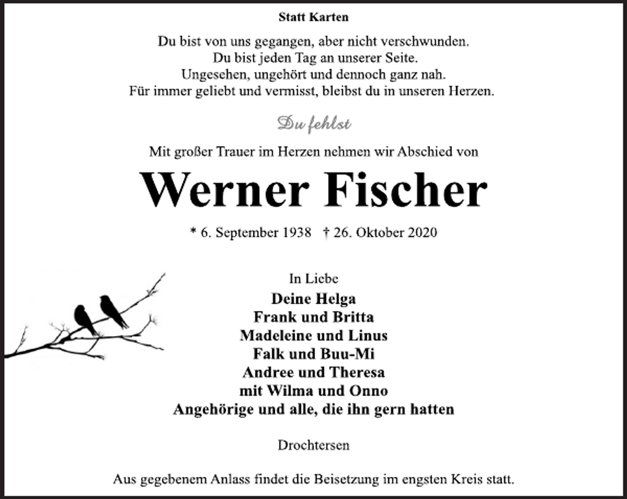 <p>Statt Karten</p>
<p>Du bist von uns gegangen, aber nicht verschwunden.<br />Du bist jeden Tag an unserer Seite.<br />Ungesehen, ungehört und dennoch ganz nah.<br />Für immer geliebt und vermisst, bleibst du in unseren Herzen.</p>
<p>Du fehlst</p>
<p>Mit großer Trauer im Herzen nehmen wir Abschied von</p>
<p>Werner Fischer</p>
<p>* 6. September 1938 † 26. Oktober 2020</p>
<p>In Liebe</p>
<p>Deine Helga<br />Frank und Britta<br />Madeleine und Linus<br />Falk und Buu-Mi<br />Andree und Theresa<br />mit Wilma und Onno<br />Angehörige und alle, die ihn gern hatten</p>
<p>Drochtersen</p>
<p>Aus gegebenem Anlass findet die Beisetzung im engsten Kreis statt.</p>